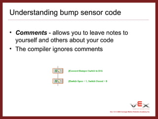 Vex 1.0 © 2005 Carnegie Mellon Robotics Academy Inc.
Understanding bump sensor code
• Comments - allows you to leave notes to
yourself and others about your code
• The compiler ignores comments
 