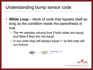 Vex 1.0 © 2005 Carnegie Mellon Robotics Academy Inc.
Understanding bump sensor code
• While Loop – block of code that repeats itself as
long as the condition inside the parenthesis is
true
– The == operator returns true if both sides are equal,
and false if they are not equal
– In our code loop will always equal 1, so this loop will
run forever
 