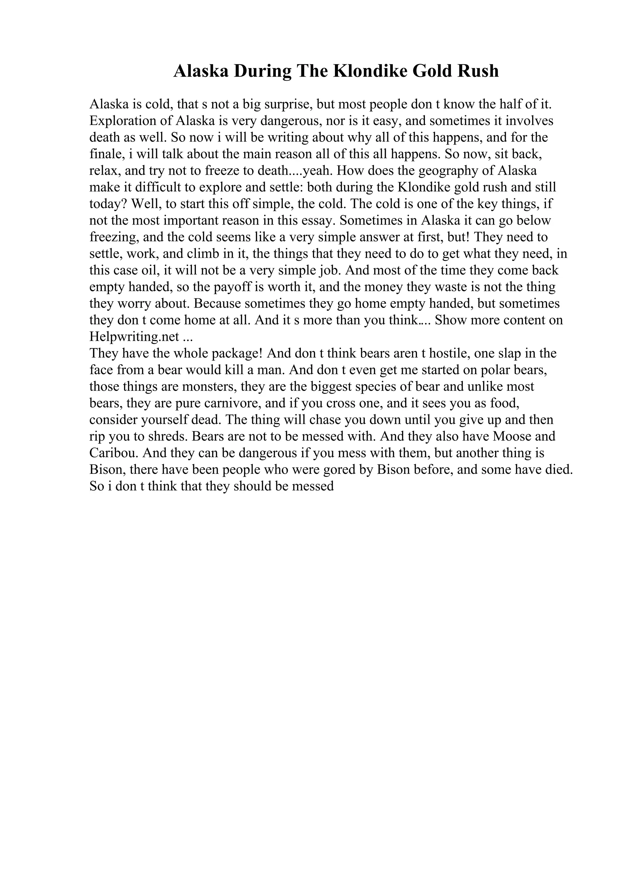 Alaska During The Klondike Gold Rush
Alaska is cold, that s not a big surprise, but most people don t know the half of it.
Exploration of Alaska is very dangerous, nor is it easy, and sometimes it involves
death as well. So now i will be writing about why all of this happens, and for the
finale, i will talk about the main reason all of this all happens. So now, sit back,
relax, and try not to freeze to death....yeah. How does the geography of Alaska
make it difficult to explore and settle: both during the Klondike gold rush and still
today? Well, to start this off simple, the cold. The cold is one of the key things, if
not the most important reason in this essay. Sometimes in Alaska it can go below
freezing, and the cold seems like a very simple answer at first, but! They need to
settle, work, and climb in it, the things that they need to do to get what they need, in
this case oil, it will not be a very simple job. And most of the time they come back
empty handed, so the payoff is worth it, and the money they waste is not the thing
they worry about. Because sometimes they go home empty handed, but sometimes
they don t come home at all. And it s more than you think.... Show more content on
Helpwriting.net ...
They have the whole package! And don t think bears aren t hostile, one slap in the
face from a bear would kill a man. And don t even get me started on polar bears,
those things are monsters, they are the biggest species of bear and unlike most
bears, they are pure carnivore, and if you cross one, and it sees you as food,
consider yourself dead. The thing will chase you down until you give up and then
rip you to shreds. Bears are not to be messed with. And they also have Moose and
Caribou. And they can be dangerous if you mess with them, but another thing is
Bison, there have been people who were gored by Bison before, and some have died.
So i don t think that they should be messed
 