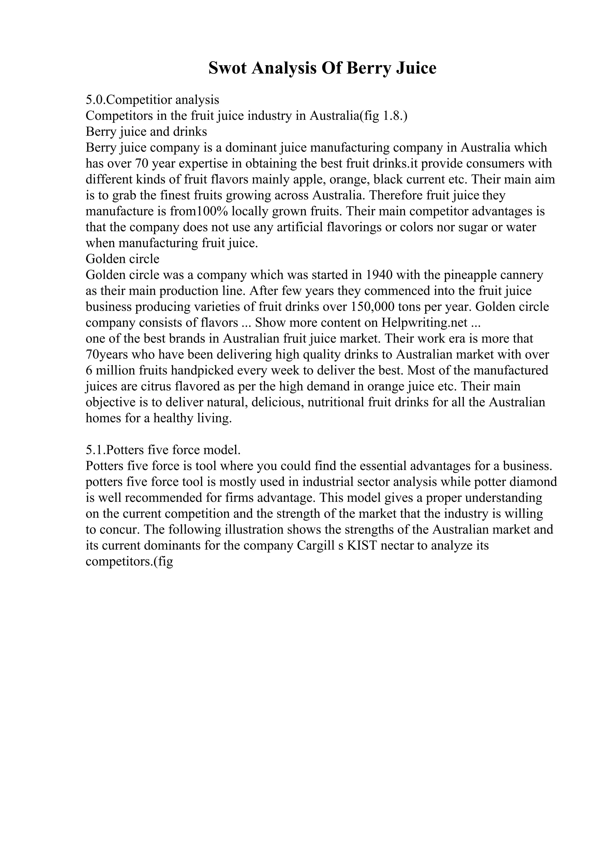 Swot Analysis Of Berry Juice
5.0.Competitior analysis
Competitors in the fruit juice industry in Australia(fig 1.8.)
Berry juice and drinks
Berry juice company is a dominant juice manufacturing company in Australia which
has over 70 year expertise in obtaining the best fruit drinks.it provide consumers with
different kinds of fruit flavors mainly apple, orange, black current etc. Their main aim
is to grab the finest fruits growing across Australia. Therefore fruit juice they
manufacture is from100% locally grown fruits. Their main competitor advantages is
that the company does not use any artificial flavorings or colors nor sugar or water
when manufacturing fruit juice.
Golden circle
Golden circle was a company which was started in 1940 with the pineapple cannery
as their main production line. After few years they commenced into the fruit juice
business producing varieties of fruit drinks over 150,000 tons per year. Golden circle
company consists of flavors ... Show more content on Helpwriting.net ...
one of the best brands in Australian fruit juice market. Their work era is more that
70years who have been delivering high quality drinks to Australian market with over
6 million fruits handpicked every week to deliver the best. Most of the manufactured
juices are citrus flavored as per the high demand in orange juice etc. Their main
objective is to deliver natural, delicious, nutritional fruit drinks for all the Australian
homes for a healthy living.
5.1.Potters five force model.
Potters five force is tool where you could find the essential advantages for a business.
potters five force tool is mostly used in industrial sector analysis while potter diamond
is well recommended for firms advantage. This model gives a proper understanding
on the current competition and the strength of the market that the industry is willing
to concur. The following illustration shows the strengths of the Australian market and
its current dominants for the company Cargill s KIST nectar to analyze its
competitors.(fig
 