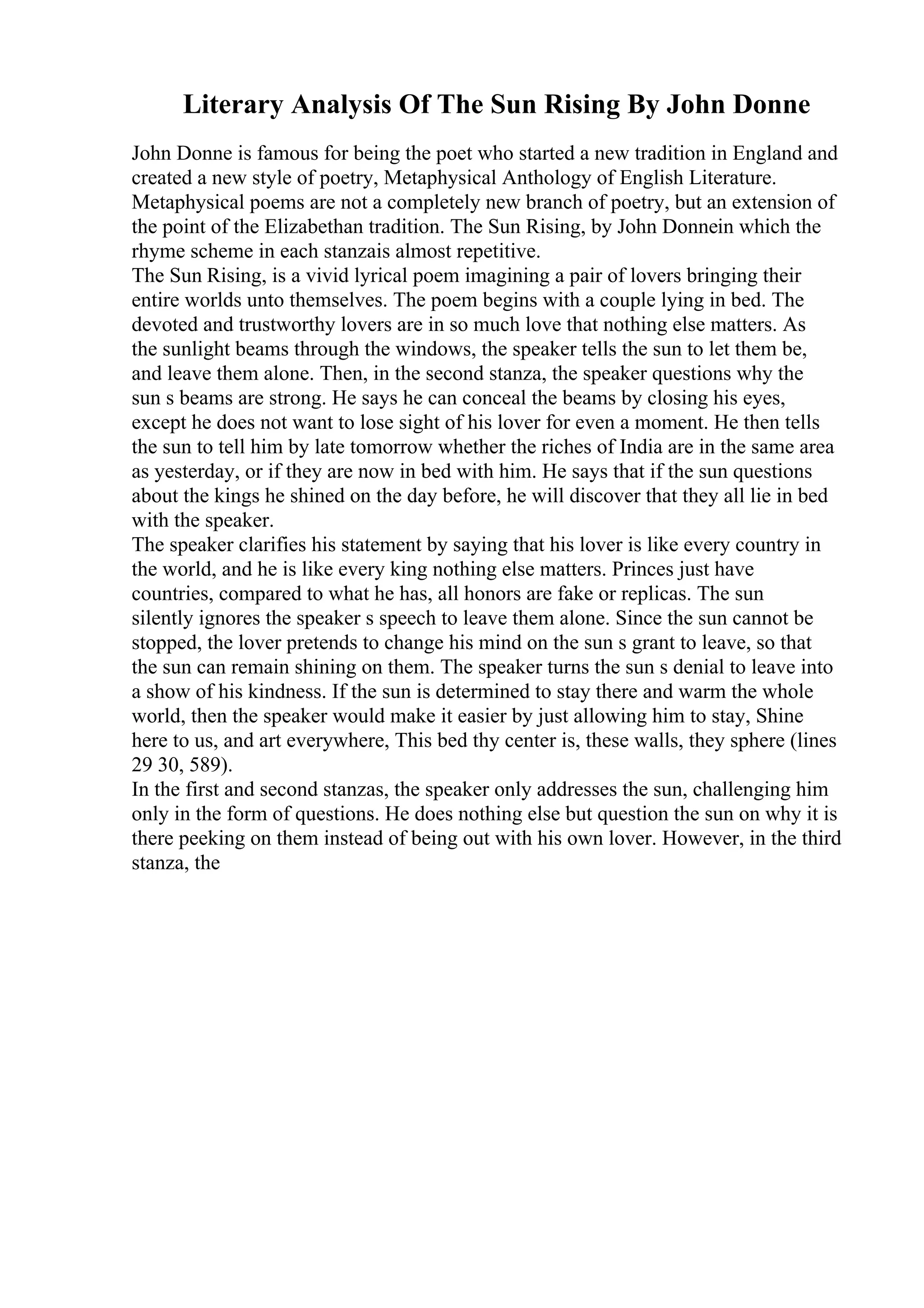 Literary Analysis Of The Sun Rising By John Donne
John Donne is famous for being the poet who started a new tradition in England and
created a new style of poetry, Metaphysical Anthology of English Literature.
Metaphysical poems are not a completely new branch of poetry, but an extension of
the point of the Elizabethan tradition. The Sun Rising, by John Donnein which the
rhyme scheme in each stanzais almost repetitive.
The Sun Rising, is a vivid lyrical poem imagining a pair of lovers bringing their
entire worlds unto themselves. The poem begins with a couple lying in bed. The
devoted and trustworthy lovers are in so much love that nothing else matters. As
the sunlight beams through the windows, the speaker tells the sun to let them be,
and leave them alone. Then, in the second stanza, the speaker questions why the
sun s beams are strong. He says he can conceal the beams by closing his eyes,
except he does not want to lose sight of his lover for even a moment. He then tells
the sun to tell him by late tomorrow whether the riches of India are in the same area
as yesterday, or if they are now in bed with him. He says that if the sun questions
about the kings he shined on the day before, he will discover that they all lie in bed
with the speaker.
The speaker clarifies his statement by saying that his lover is like every country in
the world, and he is like every king nothing else matters. Princes just have
countries, compared to what he has, all honors are fake or replicas. The sun
silently ignores the speaker s speech to leave them alone. Since the sun cannot be
stopped, the lover pretends to change his mind on the sun s grant to leave, so that
the sun can remain shining on them. The speaker turns the sun s denial to leave into
a show of his kindness. If the sun is determined to stay there and warm the whole
world, then the speaker would make it easier by just allowing him to stay, Shine
here to us, and art everywhere, This bed thy center is, these walls, they sphere (lines
29 30, 589).
In the first and second stanzas, the speaker only addresses the sun, challenging him
only in the form of questions. He does nothing else but question the sun on why it is
there peeking on them instead of being out with his own lover. However, in the third
stanza, the
 