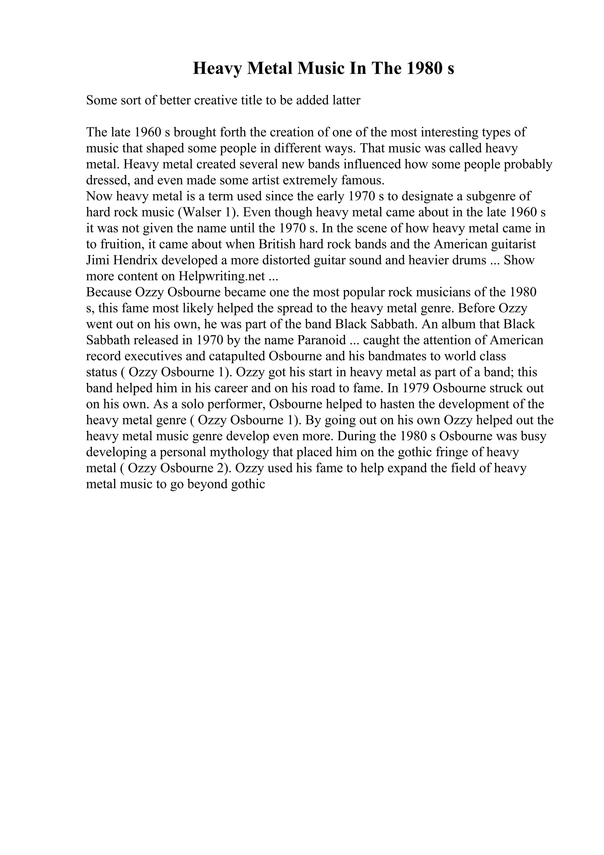 Heavy Metal Music In The 1980 s
Some sort of better creative title to be added latter
The late 1960 s brought forth the creation of one of the most interesting types of
music that shaped some people in different ways. That music was called heavy
metal. Heavy metal created several new bands influenced how some people probably
dressed, and even made some artist extremely famous.
Now heavy metal is a term used since the early 1970 s to designate a subgenre of
hard rock music (Walser 1). Even though heavy metal came about in the late 1960 s
it was not given the name until the 1970 s. In the scene of how heavy metal came in
to fruition, it came about when British hard rock bands and the American guitarist
Jimi Hendrix developed a more distorted guitar sound and heavier drums ... Show
more content on Helpwriting.net ...
Because Ozzy Osbourne became one the most popular rock musicians of the 1980
s, this fame most likely helped the spread to the heavy metal genre. Before Ozzy
went out on his own, he was part of the band Black Sabbath. An album that Black
Sabbath released in 1970 by the name Paranoid ... caught the attention of American
record executives and catapulted Osbourne and his bandmates to world class
status ( Ozzy Osbourne 1). Ozzy got his start in heavy metal as part of a band; this
band helped him in his career and on his road to fame. In 1979 Osbourne struck out
on his own. As a solo performer, Osbourne helped to hasten the development of the
heavy metal genre ( Ozzy Osbourne 1). By going out on his own Ozzy helped out the
heavy metal music genre develop even more. During the 1980 s Osbourne was busy
developing a personal mythology that placed him on the gothic fringe of heavy
metal ( Ozzy Osbourne 2). Ozzy used his fame to help expand the field of heavy
metal music to go beyond gothic
 