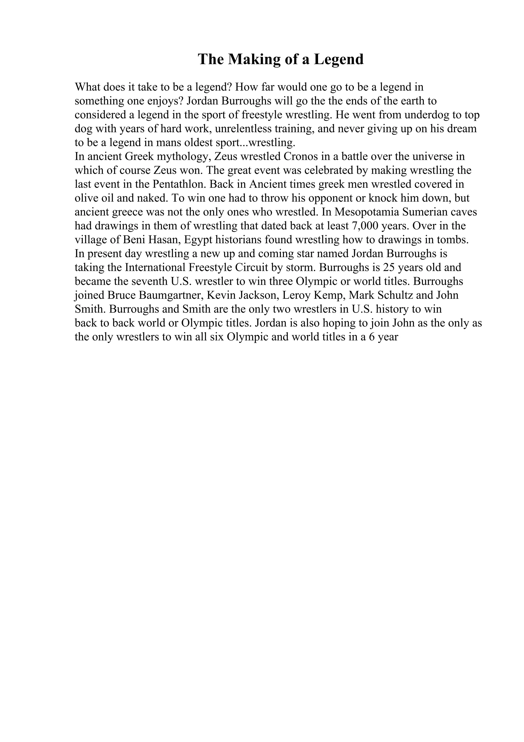 The Making of a Legend
What does it take to be a legend? How far would one go to be a legend in
something one enjoys? Jordan Burroughs will go the the ends of the earth to
considered a legend in the sport of freestyle wrestling. He went from underdog to top
dog with years of hard work, unrelentless training, and never giving up on his dream
to be a legend in mans oldest sport...wrestling.
In ancient Greek mythology, Zeus wrestled Cronos in a battle over the universe in
which of course Zeus won. The great event was celebrated by making wrestling the
last event in the Pentathlon. Back in Ancient times greek men wrestled covered in
olive oil and naked. To win one had to throw his opponent or knock him down, but
ancient greece was not the only ones who wrestled. In Mesopotamia Sumerian caves
had drawings in them of wrestling that dated back at least 7,000 years. Over in the
village of Beni Hasan, Egypt historians found wrestling how to drawings in tombs.
In present day wrestling a new up and coming star named Jordan Burroughs is
taking the International Freestyle Circuit by storm. Burroughs is 25 years old and
became the seventh U.S. wrestler to win three Olympic or world titles. Burroughs
joined Bruce Baumgartner, Kevin Jackson, Leroy Kemp, Mark Schultz and John
Smith. Burroughs and Smith are the only two wrestlers in U.S. history to win
back to back world or Olympic titles. Jordan is also hoping to join John as the only as
the only wrestlers to win all six Olympic and world titles in a 6 year
 