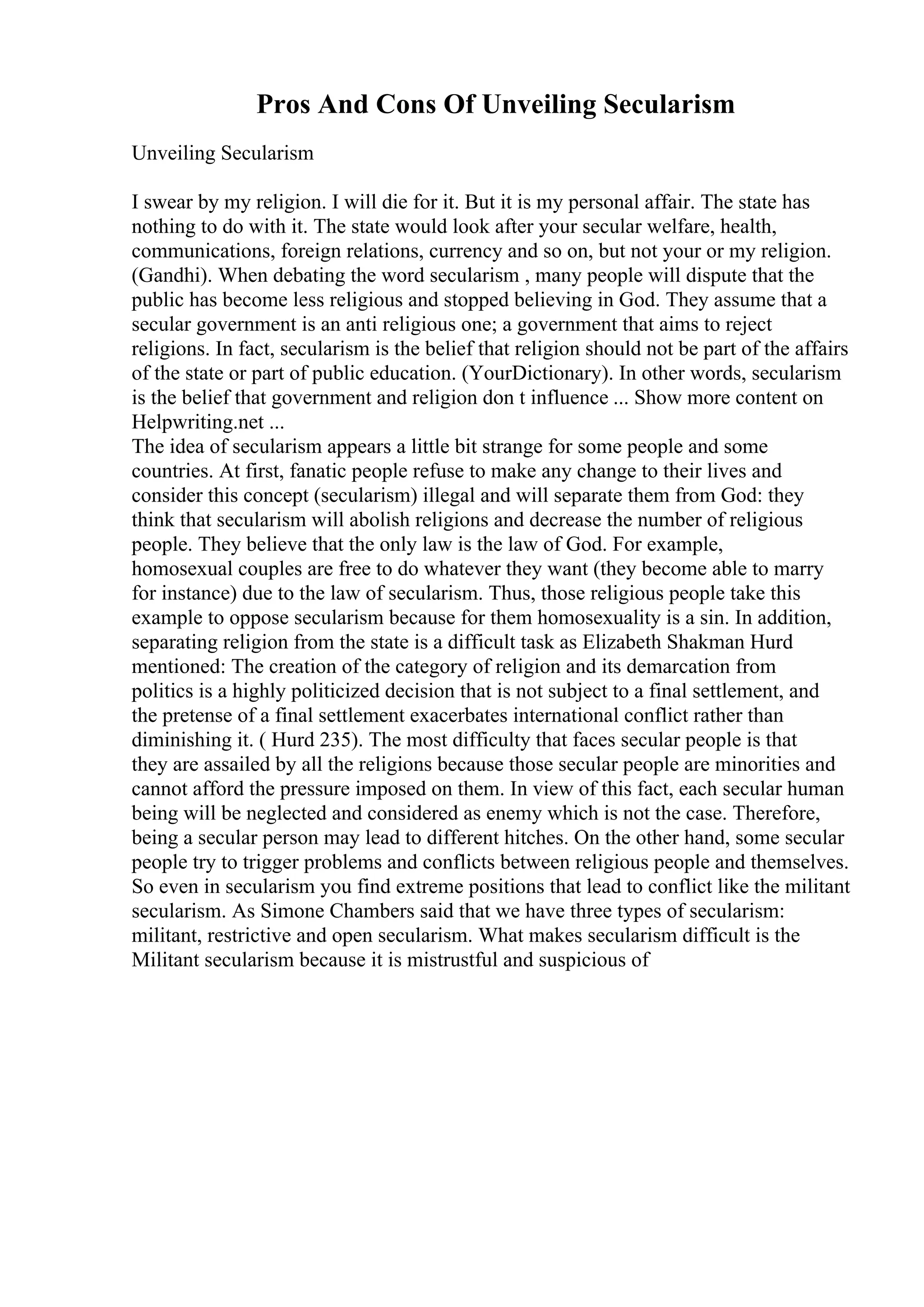 Pros And Cons Of Unveiling Secularism
Unveiling Secularism
I swear by my religion. I will die for it. But it is my personal affair. The state has
nothing to do with it. The state would look after your secular welfare, health,
communications, foreign relations, currency and so on, but not your or my religion.
(Gandhi). When debating the word secularism , many people will dispute that the
public has become less religious and stopped believing in God. They assume that a
secular government is an anti religious one; a government that aims to reject
religions. In fact, secularism is the belief that religion should not be part of the affairs
of the state or part of public education. (YourDictionary). In other words, secularism
is the belief that government and religion don t influence ... Show more content on
Helpwriting.net ...
The idea of secularism appears a little bit strange for some people and some
countries. At first, fanatic people refuse to make any change to their lives and
consider this concept (secularism) illegal and will separate them from God: they
think that secularism will abolish religions and decrease the number of religious
people. They believe that the only law is the law of God. For example,
homosexual couples are free to do whatever they want (they become able to marry
for instance) due to the law of secularism. Thus, those religious people take this
example to oppose secularism because for them homosexuality is a sin. In addition,
separating religion from the state is a difficult task as Elizabeth Shakman Hurd
mentioned: The creation of the category of religion and its demarcation from
politics is a highly politicized decision that is not subject to a final settlement, and
the pretense of a final settlement exacerbates international conflict rather than
diminishing it. ( Hurd 235). The most difficulty that faces secular people is that
they are assailed by all the religions because those secular people are minorities and
cannot afford the pressure imposed on them. In view of this fact, each secular human
being will be neglected and considered as enemy which is not the case. Therefore,
being a secular person may lead to different hitches. On the other hand, some secular
people try to trigger problems and conflicts between religious people and themselves.
So even in secularism you find extreme positions that lead to conflict like the militant
secularism. As Simone Chambers said that we have three types of secularism:
militant, restrictive and open secularism. What makes secularism difficult is the
Militant secularism because it is mistrustful and suspicious of
 