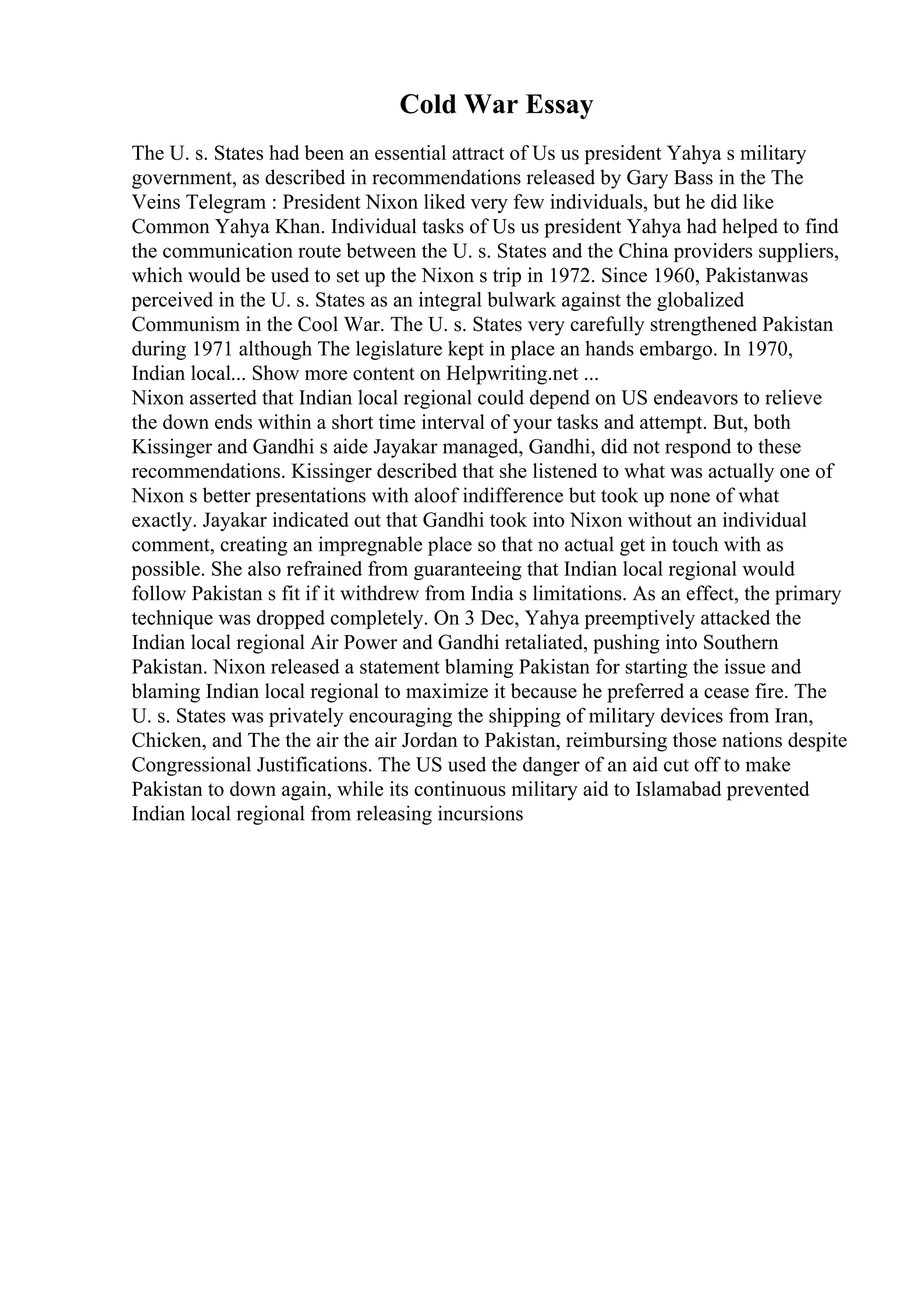 Cold War Essay
The U. s. States had been an essential attract of Us us president Yahya s military
government, as described in recommendations released by Gary Bass in the The
Veins Telegram : President Nixon liked very few individuals, but he did like
Common Yahya Khan. Individual tasks of Us us president Yahya had helped to find
the communication route between the U. s. States and the China providers suppliers,
which would be used to set up the Nixon s trip in 1972. Since 1960, Pakistanwas
perceived in the U. s. States as an integral bulwark against the globalized
Communism in the Cool War. The U. s. States very carefully strengthened Pakistan
during 1971 although The legislature kept in place an hands embargo. In 1970,
Indian local... Show more content on Helpwriting.net ...
Nixon asserted that Indian local regional could depend on US endeavors to relieve
the down ends within a short time interval of your tasks and attempt. But, both
Kissinger and Gandhi s aide Jayakar managed, Gandhi, did not respond to these
recommendations. Kissinger described that she listened to what was actually one of
Nixon s better presentations with aloof indifference but took up none of what
exactly. Jayakar indicated out that Gandhi took into Nixon without an individual
comment, creating an impregnable place so that no actual get in touch with as
possible. She also refrained from guaranteeing that Indian local regional would
follow Pakistan s fit if it withdrew from India s limitations. As an effect, the primary
technique was dropped completely. On 3 Dec, Yahya preemptively attacked the
Indian local regional Air Power and Gandhi retaliated, pushing into Southern
Pakistan. Nixon released a statement blaming Pakistan for starting the issue and
blaming Indian local regional to maximize it because he preferred a cease fire. The
U. s. States was privately encouraging the shipping of military devices from Iran,
Chicken, and The the air the air Jordan to Pakistan, reimbursing those nations despite
Congressional Justifications. The US used the danger of an aid cut off to make
Pakistan to down again, while its continuous military aid to Islamabad prevented
Indian local regional from releasing incursions
 