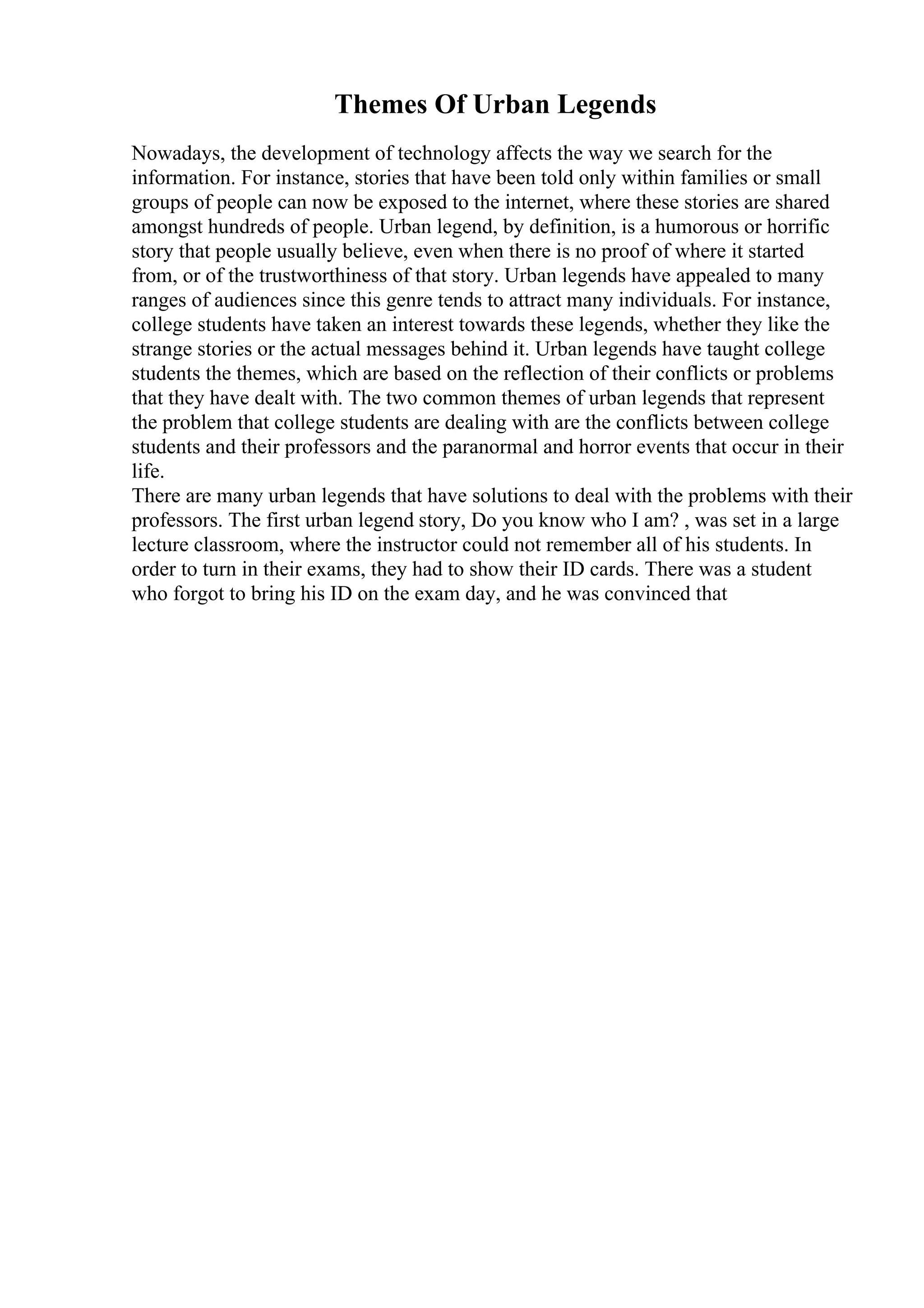 Themes Of Urban Legends
Nowadays, the development of technology affects the way we search for the
information. For instance, stories that have been told only within families or small
groups of people can now be exposed to the internet, where these stories are shared
amongst hundreds of people. Urban legend, by definition, is a humorous or horrific
story that people usually believe, even when there is no proof of where it started
from, or of the trustworthiness of that story. Urban legends have appealed to many
ranges of audiences since this genre tends to attract many individuals. For instance,
college students have taken an interest towards these legends, whether they like the
strange stories or the actual messages behind it. Urban legends have taught college
students the themes, which are based on the reflection of their conflicts or problems
that they have dealt with. The two common themes of urban legends that represent
the problem that college students are dealing with are the conflicts between college
students and their professors and the paranormal and horror events that occur in their
life.
There are many urban legends that have solutions to deal with the problems with their
professors. The first urban legend story, Do you know who I am? , was set in a large
lecture classroom, where the instructor could not remember all of his students. In
order to turn in their exams, they had to show their ID cards. There was a student
who forgot to bring his ID on the exam day, and he was convinced that
 