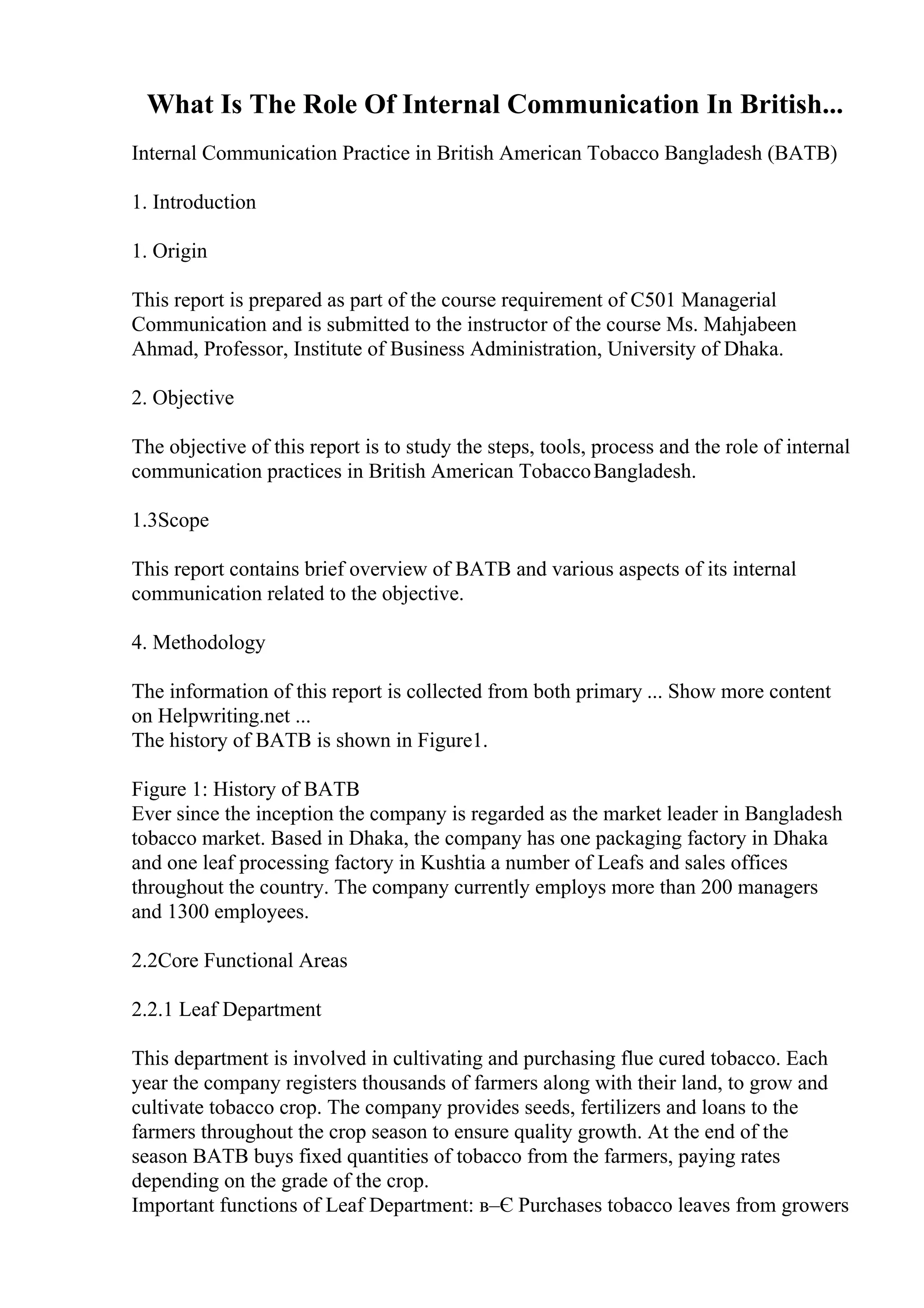 What Is The Role Of Internal Communication In British...
Internal Communication Practice in British American Tobacco Bangladesh (BATB)
1. Introduction
1. Origin
This report is prepared as part of the course requirement of C501 Managerial
Communication and is submitted to the instructor of the course Ms. Mahjabeen
Ahmad, Professor, Institute of Business Administration, University of Dhaka.
2. Objective
The objective of this report is to study the steps, tools, process and the role of internal
communication practices in British American TobaccoBangladesh.
1.3Scope
This report contains brief overview of BATB and various aspects of its internal
communication related to the objective.
4. Methodology
The information of this report is collected from both primary ... Show more content
on Helpwriting.net ...
The history of BATB is shown in Figure1.
Figure 1: History of BATB
Ever since the inception the company is regarded as the market leader in Bangladesh
tobacco market. Based in Dhaka, the company has one packaging factory in Dhaka
and one leaf processing factory in Kushtia a number of Leafs and sales offices
throughout the country. The company currently employs more than 200 managers
and 1300 employees.
2.2Core Functional Areas
2.2.1 Leaf Department
This department is involved in cultivating and purchasing flue cured tobacco. Each
year the company registers thousands of farmers along with their land, to grow and
cultivate tobacco crop. The company provides seeds, fertilizers and loans to the
farmers throughout the crop season to ensure quality growth. At the end of the
season BATB buys fixed quantities of tobacco from the farmers, paying rates
depending on the grade of the crop.
Important functions of Leaf Department: в–Є Purchases tobacco leaves from growers
 