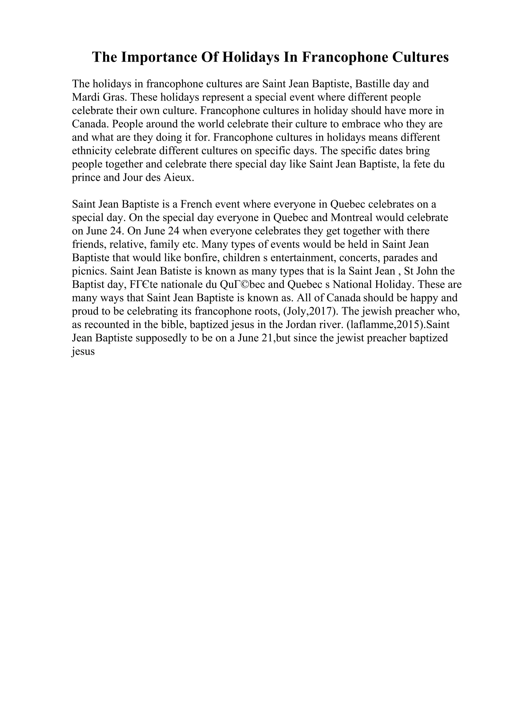 The Importance Of Holidays In Francophone Cultures
The holidays in francophone cultures are Saint Jean Baptiste, Bastille day and
Mardi Gras. These holidays represent a special event where different people
celebrate their own culture. Francophone cultures in holiday should have more in
Canada. People around the world celebrate their culture to embrace who they are
and what are they doing it for. Francophone cultures in holidays means different
ethnicity celebrate different cultures on specific days. The specific dates bring
people together and celebrate there special day like Saint Jean Baptiste, la fete du
prince and Jour des Aieux.
Saint Jean Baptiste is a French event where everyone in Quebec celebrates on a
special day. On the special day everyone in Quebec and Montreal would celebrate
on June 24. On June 24 when everyone celebrates they get together with there
friends, relative, family etc. Many types of events would be held in Saint Jean
Baptiste that would like bonfire, children s entertainment, concerts, parades and
picnics. Saint Jean Batiste is known as many types that is la Saint Jean , St John the
Baptist day, FГЄte nationale du QuГ©bec and Quebec s National Holiday. These are
many ways that Saint Jean Baptiste is known as. All of Canada should be happy and
proud to be celebrating its francophone roots, (Joly,2017). The jewish preacher who,
as recounted in the bible, baptized jesus in the Jordan river. (laflamme,2015).Saint
Jean Baptiste supposedly to be on a June 21,but since the jewist preacher baptized
jesus
 