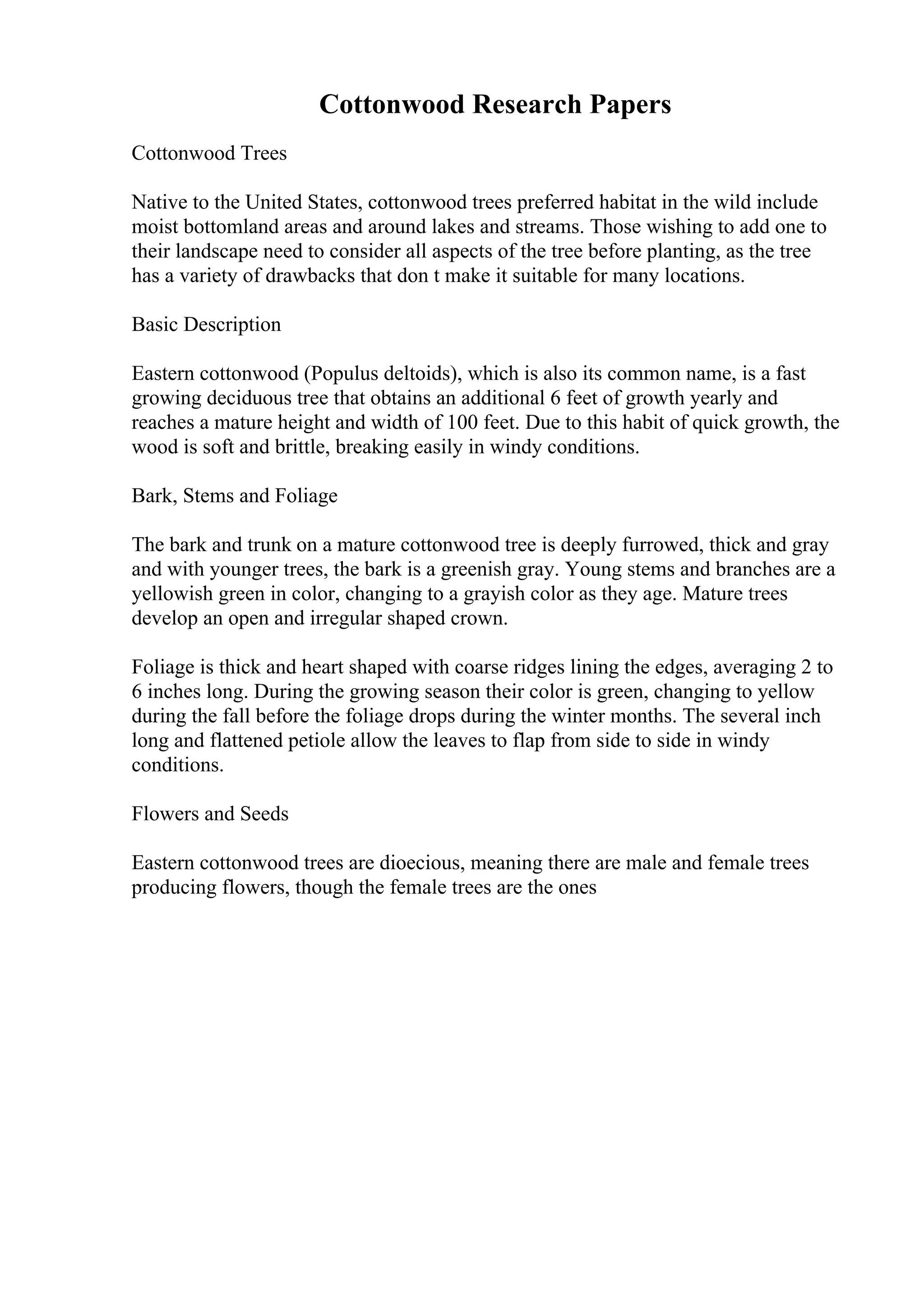 Cottonwood Research Papers
Cottonwood Trees
Native to the United States, cottonwood trees preferred habitat in the wild include
moist bottomland areas and around lakes and streams. Those wishing to add one to
their landscape need to consider all aspects of the tree before planting, as the tree
has a variety of drawbacks that don t make it suitable for many locations.
Basic Description
Eastern cottonwood (Populus deltoids), which is also its common name, is a fast
growing deciduous tree that obtains an additional 6 feet of growth yearly and
reaches a mature height and width of 100 feet. Due to this habit of quick growth, the
wood is soft and brittle, breaking easily in windy conditions.
Bark, Stems and Foliage
The bark and trunk on a mature cottonwood tree is deeply furrowed, thick and gray
and with younger trees, the bark is a greenish gray. Young stems and branches are a
yellowish green in color, changing to a grayish color as they age. Mature trees
develop an open and irregular shaped crown.
Foliage is thick and heart shaped with coarse ridges lining the edges, averaging 2 to
6 inches long. During the growing season their color is green, changing to yellow
during the fall before the foliage drops during the winter months. The several inch
long and flattened petiole allow the leaves to flap from side to side in windy
conditions.
Flowers and Seeds
Eastern cottonwood trees are dioecious, meaning there are male and female trees
producing flowers, though the female trees are the ones
 