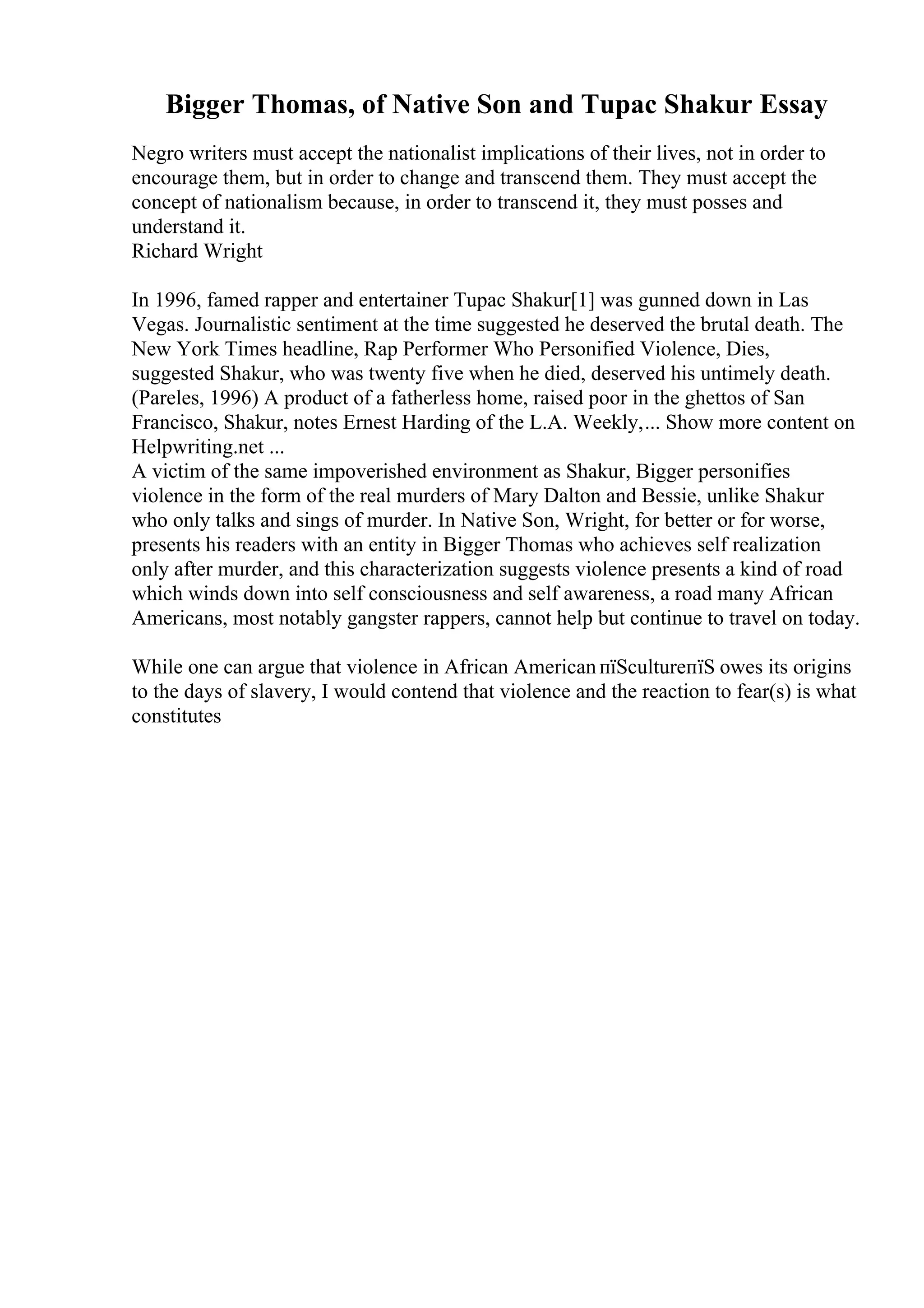 Bigger Thomas, of Native Son and Tupac Shakur Essay
Negro writers must accept the nationalist implications of their lives, not in order to
encourage them, but in order to change and transcend them. They must accept the
concept of nationalism because, in order to transcend it, they must posses and
understand it.
Richard Wright
In 1996, famed rapper and entertainer Tupac Shakur[1] was gunned down in Las
Vegas. Journalistic sentiment at the time suggested he deserved the brutal death. The
New York Times headline, Rap Performer Who Personified Violence, Dies,
suggested Shakur, who was twenty five when he died, deserved his untimely death.
(Pareles, 1996) A product of a fatherless home, raised poor in the ghettos of San
Francisco, Shakur, notes Ernest Harding of the L.A. Weekly,... Show more content on
Helpwriting.net ...
A victim of the same impoverished environment as Shakur, Bigger personifies
violence in the form of the real murders of Mary Dalton and Bessie, unlike Shakur
who only talks and sings of murder. In Native Son, Wright, for better or for worse,
presents his readers with an entity in Bigger Thomas who achieves self realization
only after murder, and this characterization suggests violence presents a kind of road
which winds down into self consciousness and self awareness, a road many African
Americans, most notably gangster rappers, cannot help but continue to travel on today.
While one can argue that violence in African AmericanпїЅcultureпїЅ owes its origins
to the days of slavery, I would contend that violence and the reaction to fear(s) is what
constitutes
 