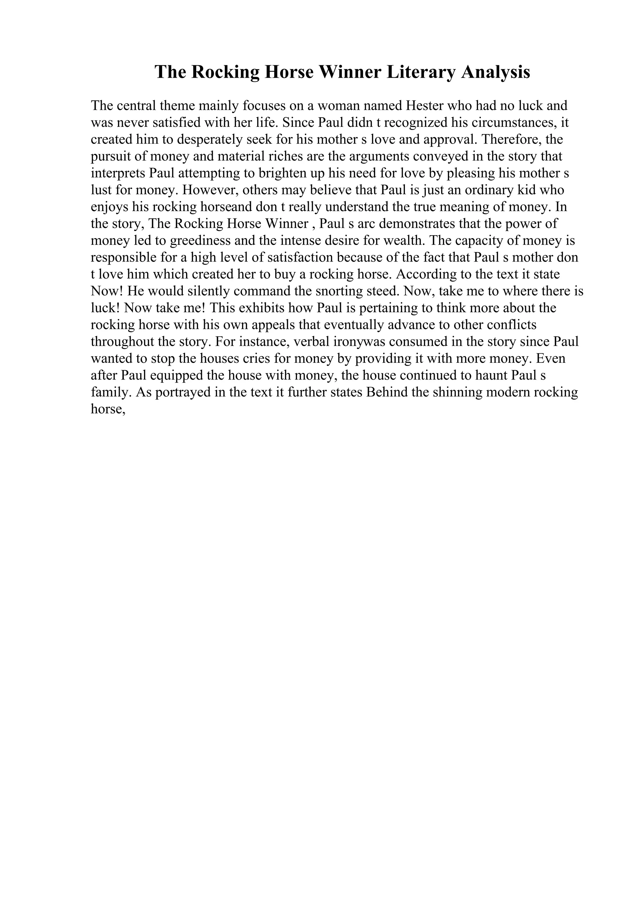 The Rocking Horse Winner Literary Analysis
The central theme mainly focuses on a woman named Hester who had no luck and
was never satisfied with her life. Since Paul didn t recognized his circumstances, it
created him to desperately seek for his mother s love and approval. Therefore, the
pursuit of money and material riches are the arguments conveyed in the story that
interprets Paul attempting to brighten up his need for love by pleasing his mother s
lust for money. However, others may believe that Paul is just an ordinary kid who
enjoys his rocking horseand don t really understand the true meaning of money. In
the story, The Rocking Horse Winner , Paul s arc demonstrates that the power of
money led to greediness and the intense desire for wealth. The capacity of money is
responsible for a high level of satisfaction because of the fact that Paul s mother don
t love him which created her to buy a rocking horse. According to the text it state
Now! He would silently command the snorting steed. Now, take me to where there is
luck! Now take me! This exhibits how Paul is pertaining to think more about the
rocking horse with his own appeals that eventually advance to other conflicts
throughout the story. For instance, verbal ironywas consumed in the story since Paul
wanted to stop the houses cries for money by providing it with more money. Even
after Paul equipped the house with money, the house continued to haunt Paul s
family. As portrayed in the text it further states Behind the shinning modern rocking
horse,
 