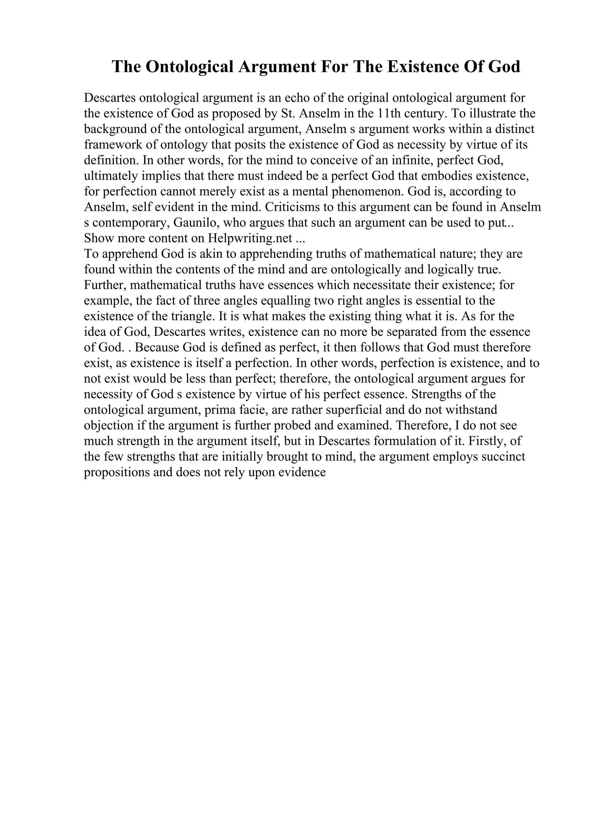 The Ontological Argument For The Existence Of God
Descartes ontological argument is an echo of the original ontological argument for
the existence of God as proposed by St. Anselm in the 11th century. To illustrate the
background of the ontological argument, Anselm s argument works within a distinct
framework of ontology that posits the existence of God as necessity by virtue of its
definition. In other words, for the mind to conceive of an infinite, perfect God,
ultimately implies that there must indeed be a perfect God that embodies existence,
for perfection cannot merely exist as a mental phenomenon. God is, according to
Anselm, self evident in the mind. Criticisms to this argument can be found in Anselm
s contemporary, Gaunilo, who argues that such an argument can be used to put...
Show more content on Helpwriting.net ...
To apprehend God is akin to apprehending truths of mathematical nature; they are
found within the contents of the mind and are ontologically and logically true.
Further, mathematical truths have essences which necessitate their existence; for
example, the fact of three angles equalling two right angles is essential to the
existence of the triangle. It is what makes the existing thing what it is. As for the
idea of God, Descartes writes, existence can no more be separated from the essence
of God. . Because God is defined as perfect, it then follows that God must therefore
exist, as existence is itself a perfection. In other words, perfection is existence, and to
not exist would be less than perfect; therefore, the ontological argument argues for
necessity of God s existence by virtue of his perfect essence. Strengths of the
ontological argument, prima facie, are rather superficial and do not withstand
objection if the argument is further probed and examined. Therefore, I do not see
much strength in the argument itself, but in Descartes formulation of it. Firstly, of
the few strengths that are initially brought to mind, the argument employs succinct
propositions and does not rely upon evidence
 