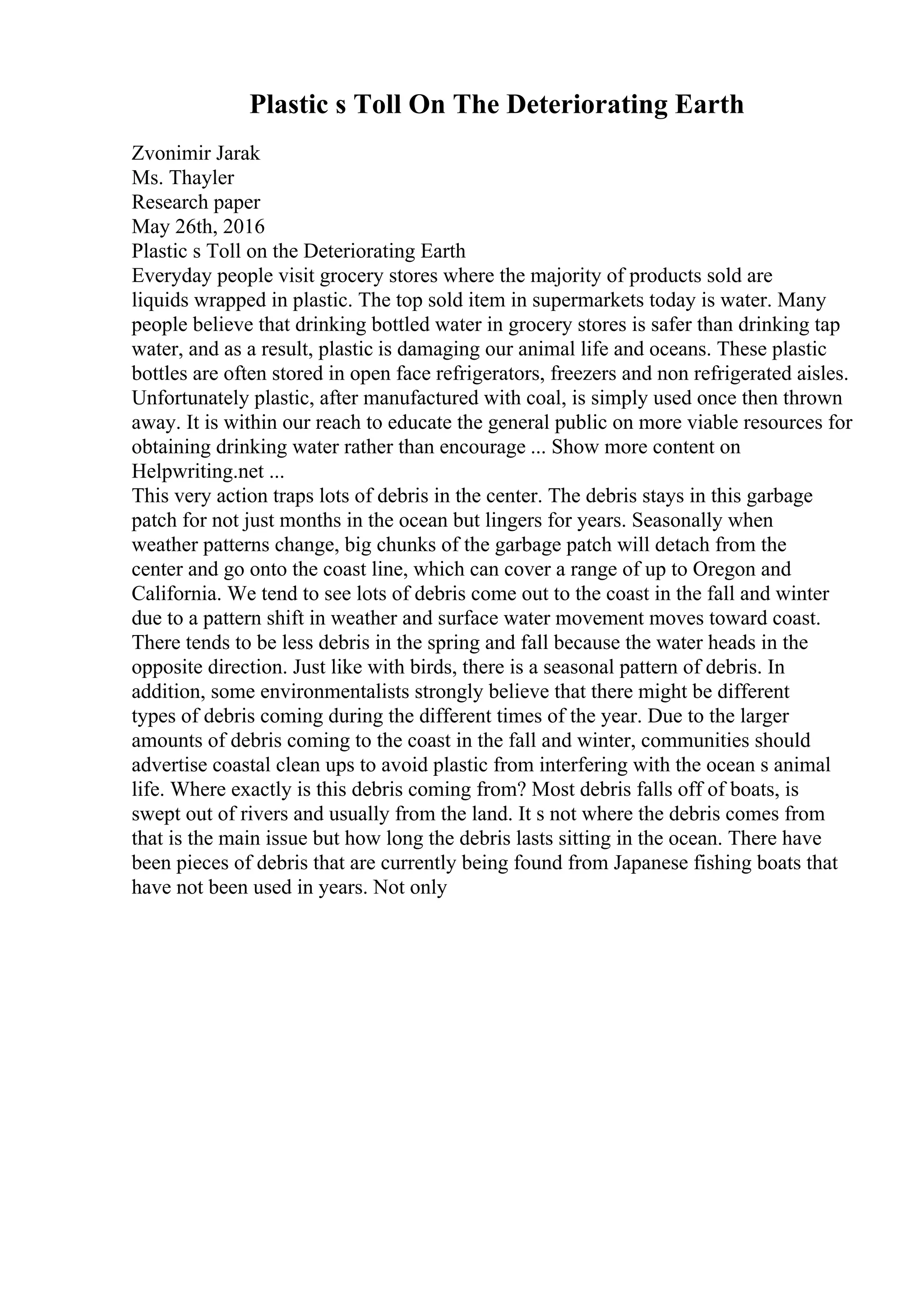 Plastic s Toll On The Deteriorating Earth
Zvonimir Jarak
Ms. Thayler
Research paper
May 26th, 2016
Plastic s Toll on the Deteriorating Earth
Everyday people visit grocery stores where the majority of products sold are
liquids wrapped in plastic. The top sold item in supermarkets today is water. Many
people believe that drinking bottled water in grocery stores is safer than drinking tap
water, and as a result, plastic is damaging our animal life and oceans. These plastic
bottles are often stored in open face refrigerators, freezers and non refrigerated aisles.
Unfortunately plastic, after manufactured with coal, is simply used once then thrown
away. It is within our reach to educate the general public on more viable resources for
obtaining drinking water rather than encourage ... Show more content on
Helpwriting.net ...
This very action traps lots of debris in the center. The debris stays in this garbage
patch for not just months in the ocean but lingers for years. Seasonally when
weather patterns change, big chunks of the garbage patch will detach from the
center and go onto the coast line, which can cover a range of up to Oregon and
California. We tend to see lots of debris come out to the coast in the fall and winter
due to a pattern shift in weather and surface water movement moves toward coast.
There tends to be less debris in the spring and fall because the water heads in the
opposite direction. Just like with birds, there is a seasonal pattern of debris. In
addition, some environmentalists strongly believe that there might be different
types of debris coming during the different times of the year. Due to the larger
amounts of debris coming to the coast in the fall and winter, communities should
advertise coastal clean ups to avoid plastic from interfering with the ocean s animal
life. Where exactly is this debris coming from? Most debris falls off of boats, is
swept out of rivers and usually from the land. It s not where the debris comes from
that is the main issue but how long the debris lasts sitting in the ocean. There have
been pieces of debris that are currently being found from Japanese fishing boats that
have not been used in years. Not only
 