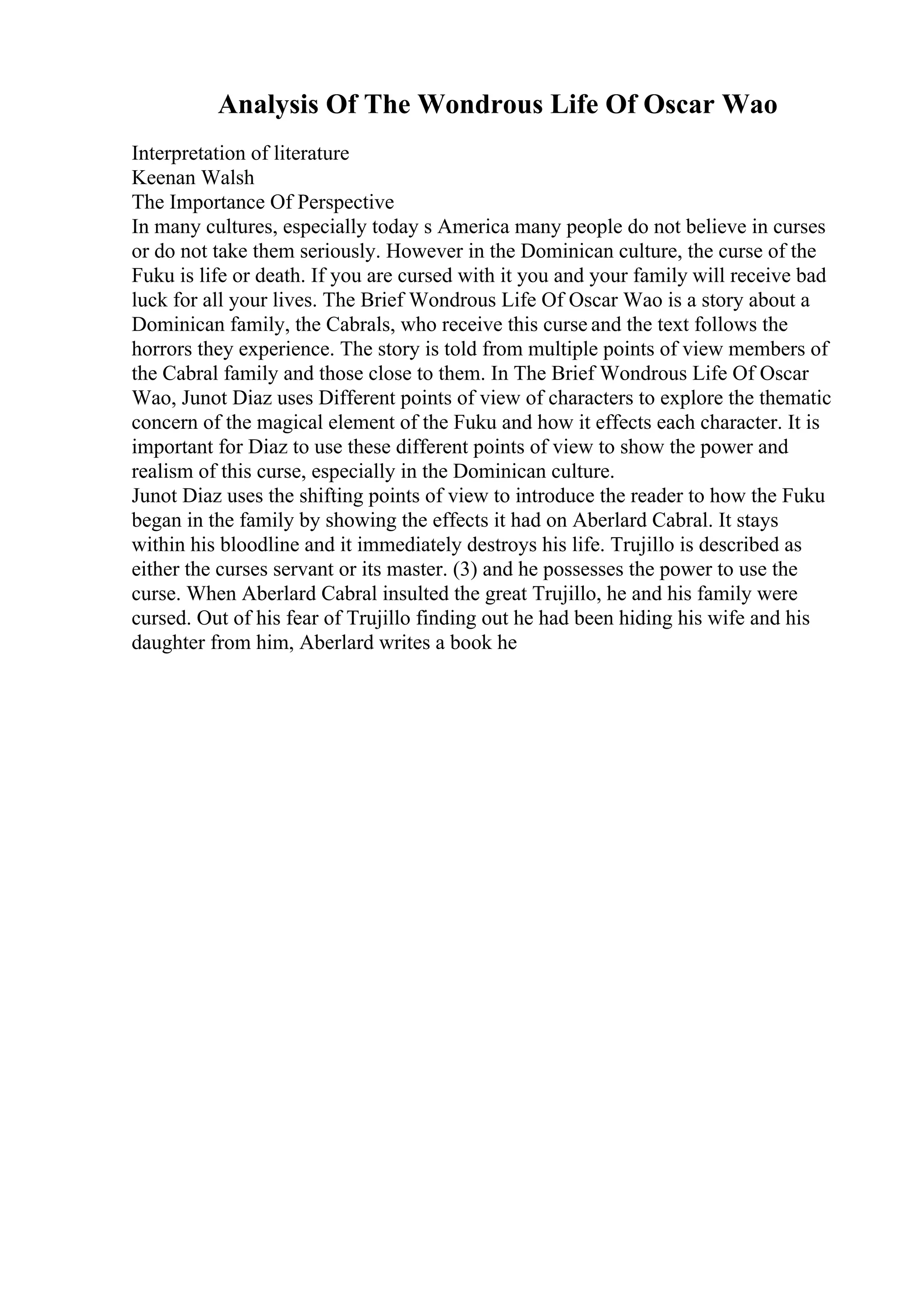 Analysis Of The Wondrous Life Of Oscar Wao
Interpretation of literature
Keenan Walsh
The Importance Of Perspective
In many cultures, especially today s America many people do not believe in curses
or do not take them seriously. However in the Dominican culture, the curse of the
Fuku is life or death. If you are cursed with it you and your family will receive bad
luck for all your lives. The Brief Wondrous Life Of Oscar Wao is a story about a
Dominican family, the Cabrals, who receive this curse and the text follows the
horrors they experience. The story is told from multiple points of view members of
the Cabral family and those close to them. In The Brief Wondrous Life Of Oscar
Wao, Junot Diaz uses Different points of view of characters to explore the thematic
concern of the magical element of the Fuku and how it effects each character. It is
important for Diaz to use these different points of view to show the power and
realism of this curse, especially in the Dominican culture.
Junot Diaz uses the shifting points of view to introduce the reader to how the Fuku
began in the family by showing the effects it had on Aberlard Cabral. It stays
within his bloodline and it immediately destroys his life. Trujillo is described as
either the curses servant or its master. (3) and he possesses the power to use the
curse. When Aberlard Cabral insulted the great Trujillo, he and his family were
cursed. Out of his fear of Trujillo finding out he had been hiding his wife and his
daughter from him, Aberlard writes a book he
 