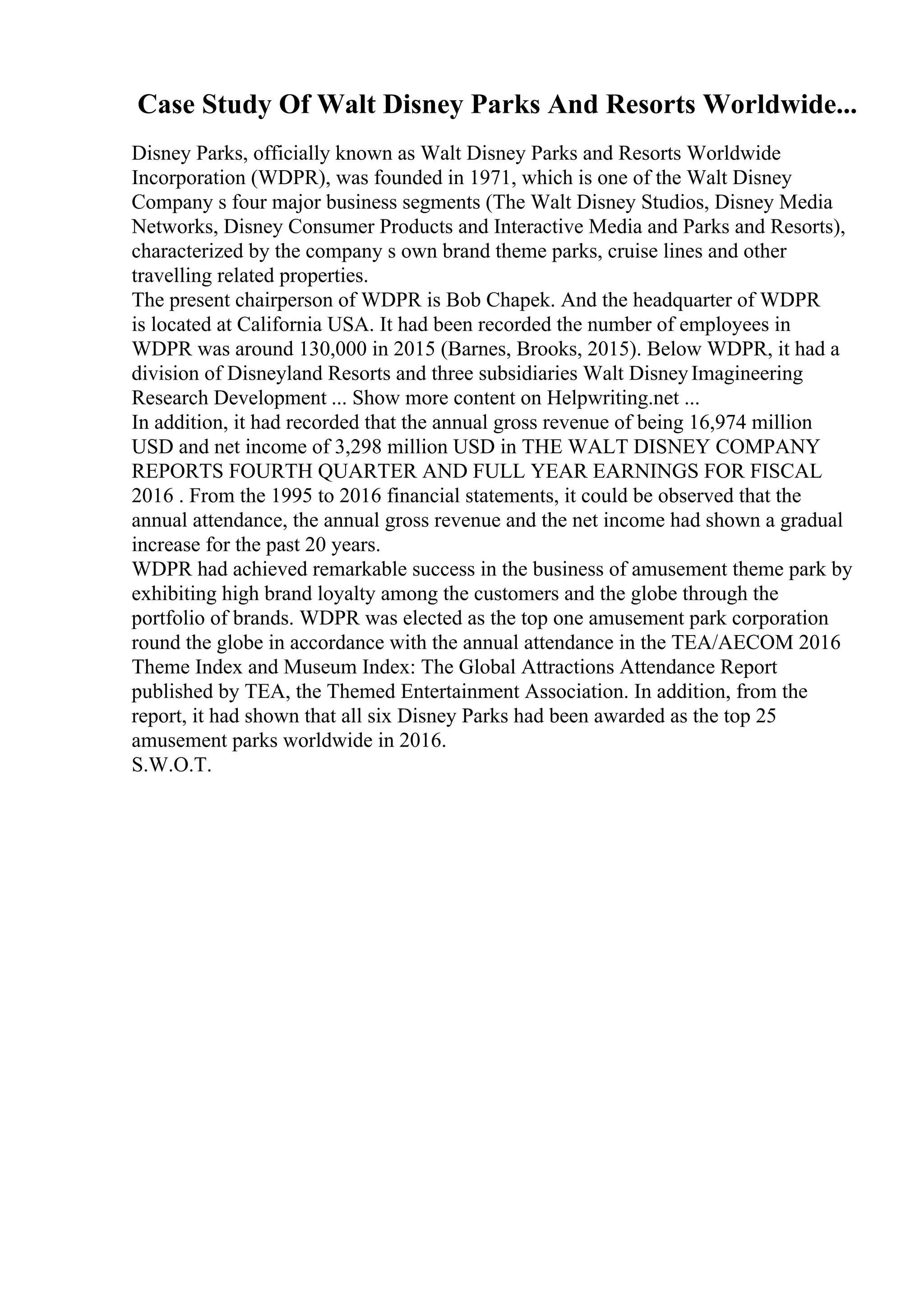 Case Study Of Walt Disney Parks And Resorts Worldwide...
Disney Parks, officially known as Walt Disney Parks and Resorts Worldwide
Incorporation (WDPR), was founded in 1971, which is one of the Walt Disney
Company s four major business segments (The Walt Disney Studios, Disney Media
Networks, Disney Consumer Products and Interactive Media and Parks and Resorts),
characterized by the company s own brand theme parks, cruise lines and other
travelling related properties.
The present chairperson of WDPR is Bob Chapek. And the headquarter of WDPR
is located at California USA. It had been recorded the number of employees in
WDPR was around 130,000 in 2015 (Barnes, Brooks, 2015). Below WDPR, it had a
division of Disneyland Resorts and three subsidiaries Walt DisneyImagineering
Research Development ... Show more content on Helpwriting.net ...
In addition, it had recorded that the annual gross revenue of being 16,974 million
USD and net income of 3,298 million USD in THE WALT DISNEY COMPANY
REPORTS FOURTH QUARTER AND FULL YEAR EARNINGS FOR FISCAL
2016 . From the 1995 to 2016 financial statements, it could be observed that the
annual attendance, the annual gross revenue and the net income had shown a gradual
increase for the past 20 years.
WDPR had achieved remarkable success in the business of amusement theme park by
exhibiting high brand loyalty among the customers and the globe through the
portfolio of brands. WDPR was elected as the top one amusement park corporation
round the globe in accordance with the annual attendance in the TEA/AECOM 2016
Theme Index and Museum Index: The Global Attractions Attendance Report
published by TEA, the Themed Entertainment Association. In addition, from the
report, it had shown that all six Disney Parks had been awarded as the top 25
amusement parks worldwide in 2016.
S.W.O.T.
 