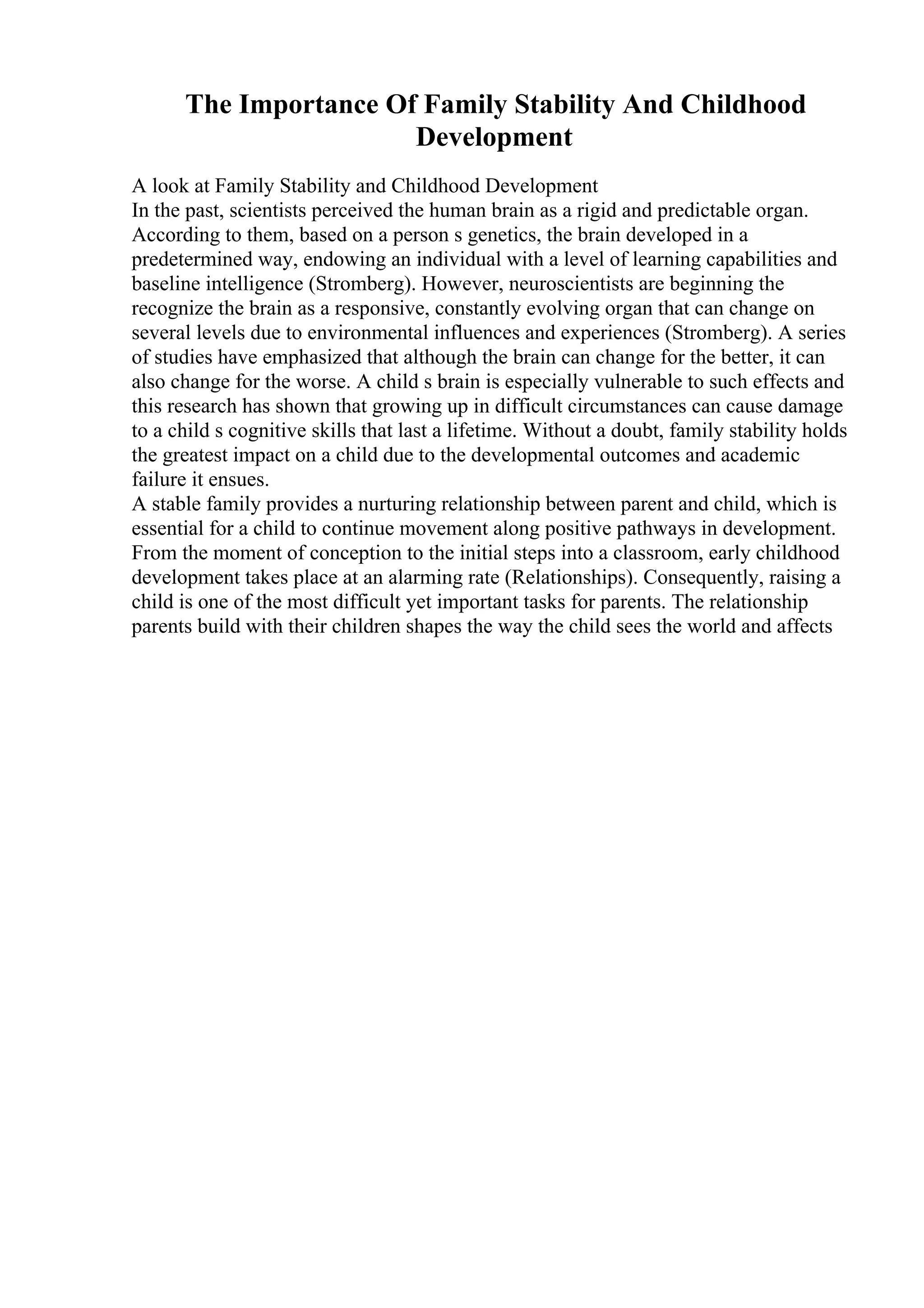 The Importance Of Family Stability And Childhood
Development
A look at Family Stability and Childhood Development
In the past, scientists perceived the human brain as a rigid and predictable organ.
According to them, based on a person s genetics, the brain developed in a
predetermined way, endowing an individual with a level of learning capabilities and
baseline intelligence (Stromberg). However, neuroscientists are beginning the
recognize the brain as a responsive, constantly evolving organ that can change on
several levels due to environmental influences and experiences (Stromberg). A series
of studies have emphasized that although the brain can change for the better, it can
also change for the worse. A child s brain is especially vulnerable to such effects and
this research has shown that growing up in difficult circumstances can cause damage
to a child s cognitive skills that last a lifetime. Without a doubt, family stability holds
the greatest impact on a child due to the developmental outcomes and academic
failure it ensues.
A stable family provides a nurturing relationship between parent and child, which is
essential for a child to continue movement along positive pathways in development.
From the moment of conception to the initial steps into a classroom, early childhood
development takes place at an alarming rate (Relationships). Consequently, raising a
child is one of the most difficult yet important tasks for parents. The relationship
parents build with their children shapes the way the child sees the world and affects
 