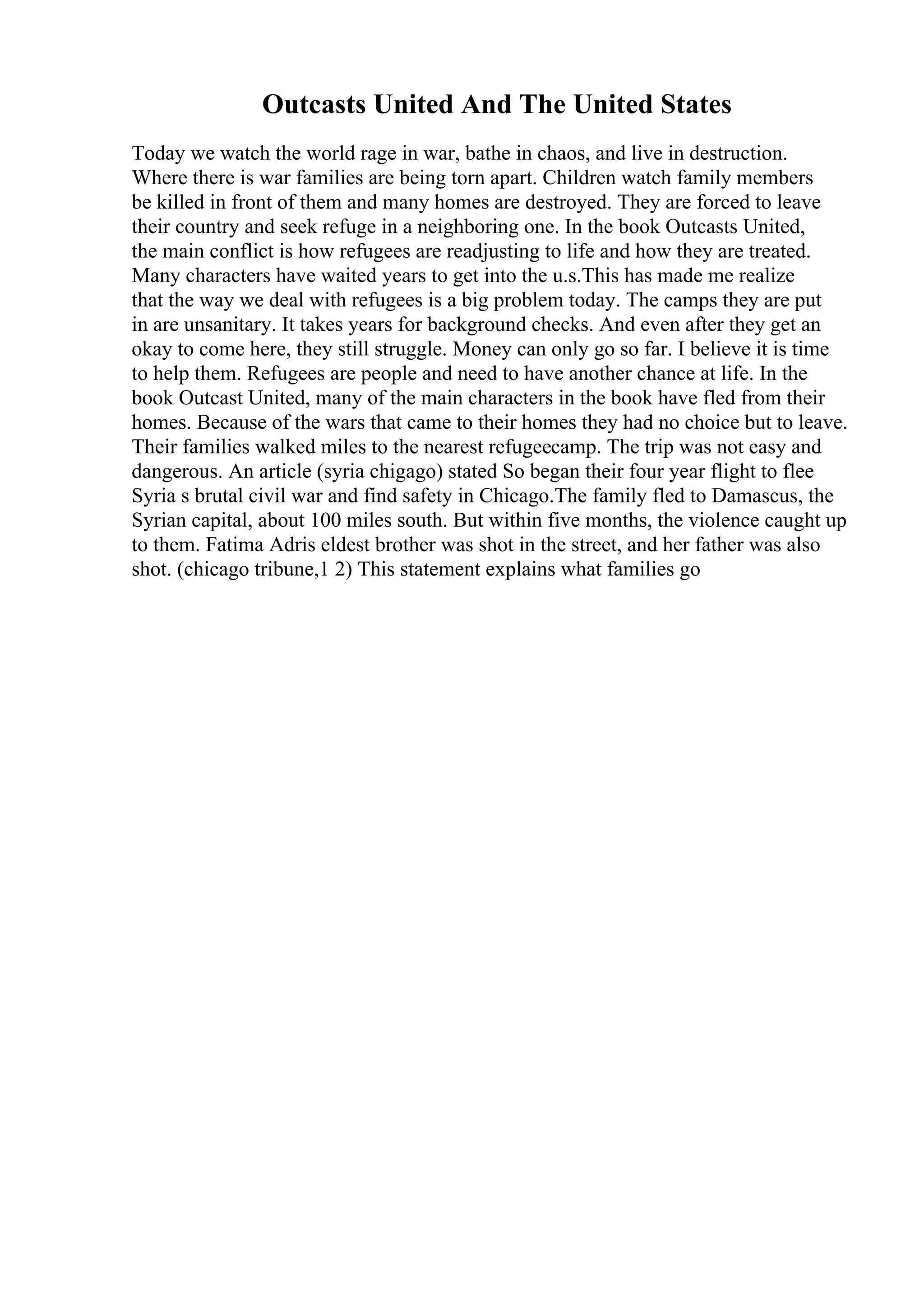 Outcasts United And The United States
Today we watch the world rage in war, bathe in chaos, and live in destruction.
Where there is war families are being torn apart. Children watch family members
be killed in front of them and many homes are destroyed. They are forced to leave
their country and seek refuge in a neighboring one. In the book Outcasts United,
the main conflict is how refugees are readjusting to life and how they are treated.
Many characters have waited years to get into the u.s.This has made me realize
that the way we deal with refugees is a big problem today. The camps they are put
in are unsanitary. It takes years for background checks. And even after they get an
okay to come here, they still struggle. Money can only go so far. I believe it is time
to help them. Refugees are people and need to have another chance at life. In the
book Outcast United, many of the main characters in the book have fled from their
homes. Because of the wars that came to their homes they had no choice but to leave.
Their families walked miles to the nearest refugeecamp. The trip was not easy and
dangerous. An article (syria chigago) stated So began their four year flight to flee
Syria s brutal civil war and find safety in Chicago.The family fled to Damascus, the
Syrian capital, about 100 miles south. But within five months, the violence caught up
to them. Fatima Adris eldest brother was shot in the street, and her father was also
shot. (chicago tribune,1 2) This statement explains what families go
 