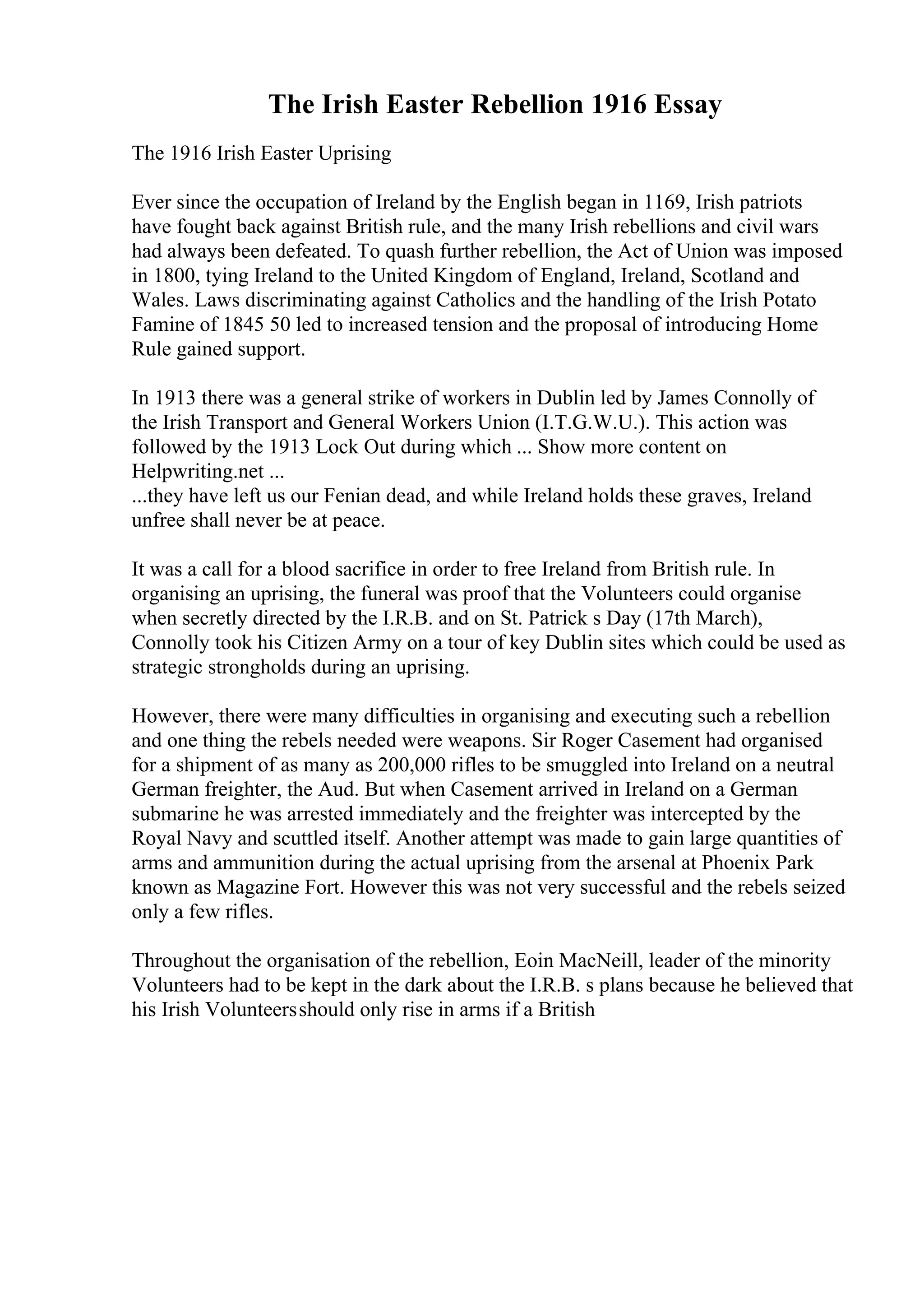 The Irish Easter Rebellion 1916 Essay
The 1916 Irish Easter Uprising
Ever since the occupation of Ireland by the English began in 1169, Irish patriots
have fought back against British rule, and the many Irish rebellions and civil wars
had always been defeated. To quash further rebellion, the Act of Union was imposed
in 1800, tying Ireland to the United Kingdom of England, Ireland, Scotland and
Wales. Laws discriminating against Catholics and the handling of the Irish Potato
Famine of 1845 50 led to increased tension and the proposal of introducing Home
Rule gained support.
In 1913 there was a general strike of workers in Dublin led by James Connolly of
the Irish Transport and General Workers Union (I.T.G.W.U.). This action was
followed by the 1913 Lock Out during which ... Show more content on
Helpwriting.net ...
...they have left us our Fenian dead, and while Ireland holds these graves, Ireland
unfree shall never be at peace.
It was a call for a blood sacrifice in order to free Ireland from British rule. In
organising an uprising, the funeral was proof that the Volunteers could organise
when secretly directed by the I.R.B. and on St. Patrick s Day (17th March),
Connolly took his Citizen Army on a tour of key Dublin sites which could be used as
strategic strongholds during an uprising.
However, there were many difficulties in organising and executing such a rebellion
and one thing the rebels needed were weapons. Sir Roger Casement had organised
for a shipment of as many as 200,000 rifles to be smuggled into Ireland on a neutral
German freighter, the Aud. But when Casement arrived in Ireland on a German
submarine he was arrested immediately and the freighter was intercepted by the
Royal Navy and scuttled itself. Another attempt was made to gain large quantities of
arms and ammunition during the actual uprising from the arsenal at Phoenix Park
known as Magazine Fort. However this was not very successful and the rebels seized
only a few rifles.
Throughout the organisation of the rebellion, Eoin MacNeill, leader of the minority
Volunteers had to be kept in the dark about the I.R.B. s plans because he believed that
his Irish Volunteersshould only rise in arms if a British
 