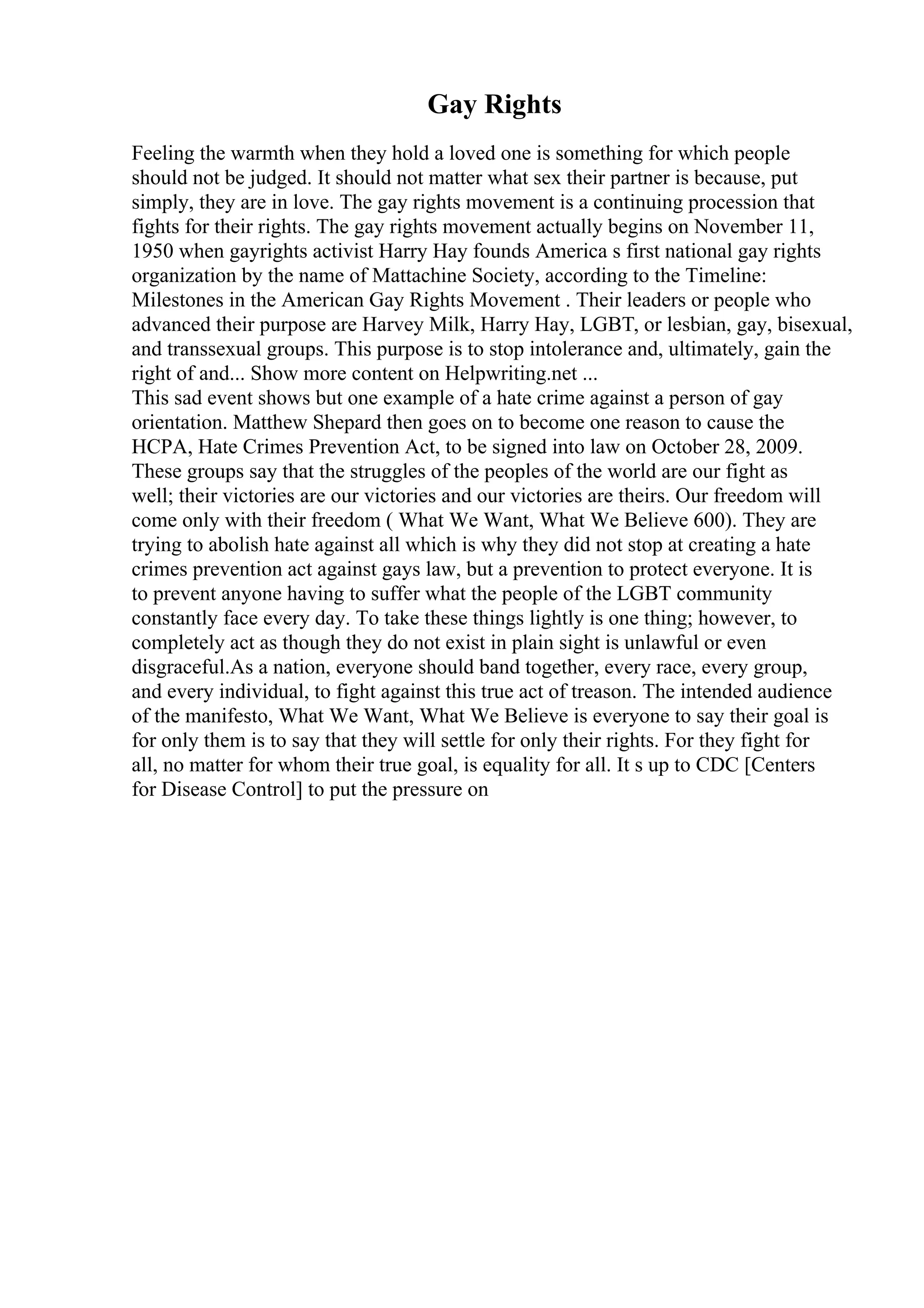 Gay Rights
Feeling the warmth when they hold a loved one is something for which people
should not be judged. It should not matter what sex their partner is because, put
simply, they are in love. The gay rights movement is a continuing procession that
fights for their rights. The gay rights movement actually begins on November 11,
1950 when gayrights activist Harry Hay founds America s first national gay rights
organization by the name of Mattachine Society, according to the Timeline:
Milestones in the American Gay Rights Movement . Their leaders or people who
advanced their purpose are Harvey Milk, Harry Hay, LGBT, or lesbian, gay, bisexual,
and transsexual groups. This purpose is to stop intolerance and, ultimately, gain the
right of and... Show more content on Helpwriting.net ...
This sad event shows but one example of a hate crime against a person of gay
orientation. Matthew Shepard then goes on to become one reason to cause the
HCPA, Hate Crimes Prevention Act, to be signed into law on October 28, 2009.
These groups say that the struggles of the peoples of the world are our fight as
well; their victories are our victories and our victories are theirs. Our freedom will
come only with their freedom ( What We Want, What We Believe 600). They are
trying to abolish hate against all which is why they did not stop at creating a hate
crimes prevention act against gays law, but a prevention to protect everyone. It is
to prevent anyone having to suffer what the people of the LGBT community
constantly face every day. To take these things lightly is one thing; however, to
completely act as though they do not exist in plain sight is unlawful or even
disgraceful.As a nation, everyone should band together, every race, every group,
and every individual, to fight against this true act of treason. The intended audience
of the manifesto, What We Want, What We Believe is everyone to say their goal is
for only them is to say that they will settle for only their rights. For they fight for
all, no matter for whom their true goal, is equality for all. It s up to CDC [Centers
for Disease Control] to put the pressure on
 