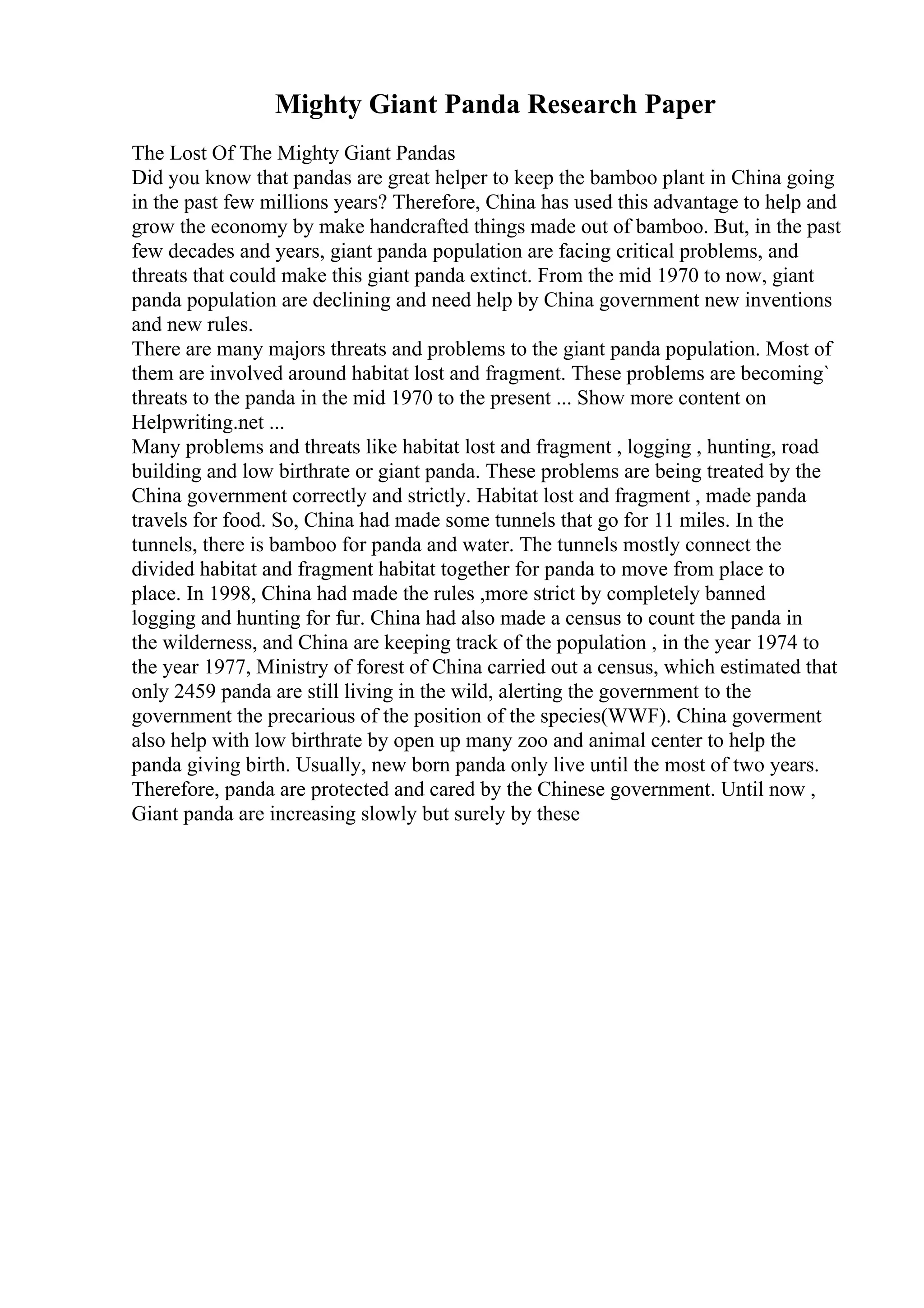 Mighty Giant Panda Research Paper
The Lost Of The Mighty Giant Pandas
Did you know that pandas are great helper to keep the bamboo plant in China going
in the past few millions years? Therefore, China has used this advantage to help and
grow the economy by make handcrafted things made out of bamboo. But, in the past
few decades and years, giant panda population are facing critical problems, and
threats that could make this giant panda extinct. From the mid 1970 to now, giant
panda population are declining and need help by China government new inventions
and new rules.
There are many majors threats and problems to the giant panda population. Most of
them are involved around habitat lost and fragment. These problems are becoming`
threats to the panda in the mid 1970 to the present ... Show more content on
Helpwriting.net ...
Many problems and threats like habitat lost and fragment , logging , hunting, road
building and low birthrate or giant panda. These problems are being treated by the
China government correctly and strictly. Habitat lost and fragment , made panda
travels for food. So, China had made some tunnels that go for 11 miles. In the
tunnels, there is bamboo for panda and water. The tunnels mostly connect the
divided habitat and fragment habitat together for panda to move from place to
place. In 1998, China had made the rules ,more strict by completely banned
logging and hunting for fur. China had also made a census to count the panda in
the wilderness, and China are keeping track of the population , in the year 1974 to
the year 1977, Ministry of forest of China carried out a census, which estimated that
only 2459 panda are still living in the wild, alerting the government to the
government the precarious of the position of the species(WWF). China goverment
also help with low birthrate by open up many zoo and animal center to help the
panda giving birth. Usually, new born panda only live until the most of two years.
Therefore, panda are protected and cared by the Chinese government. Until now ,
Giant panda are increasing slowly but surely by these
 