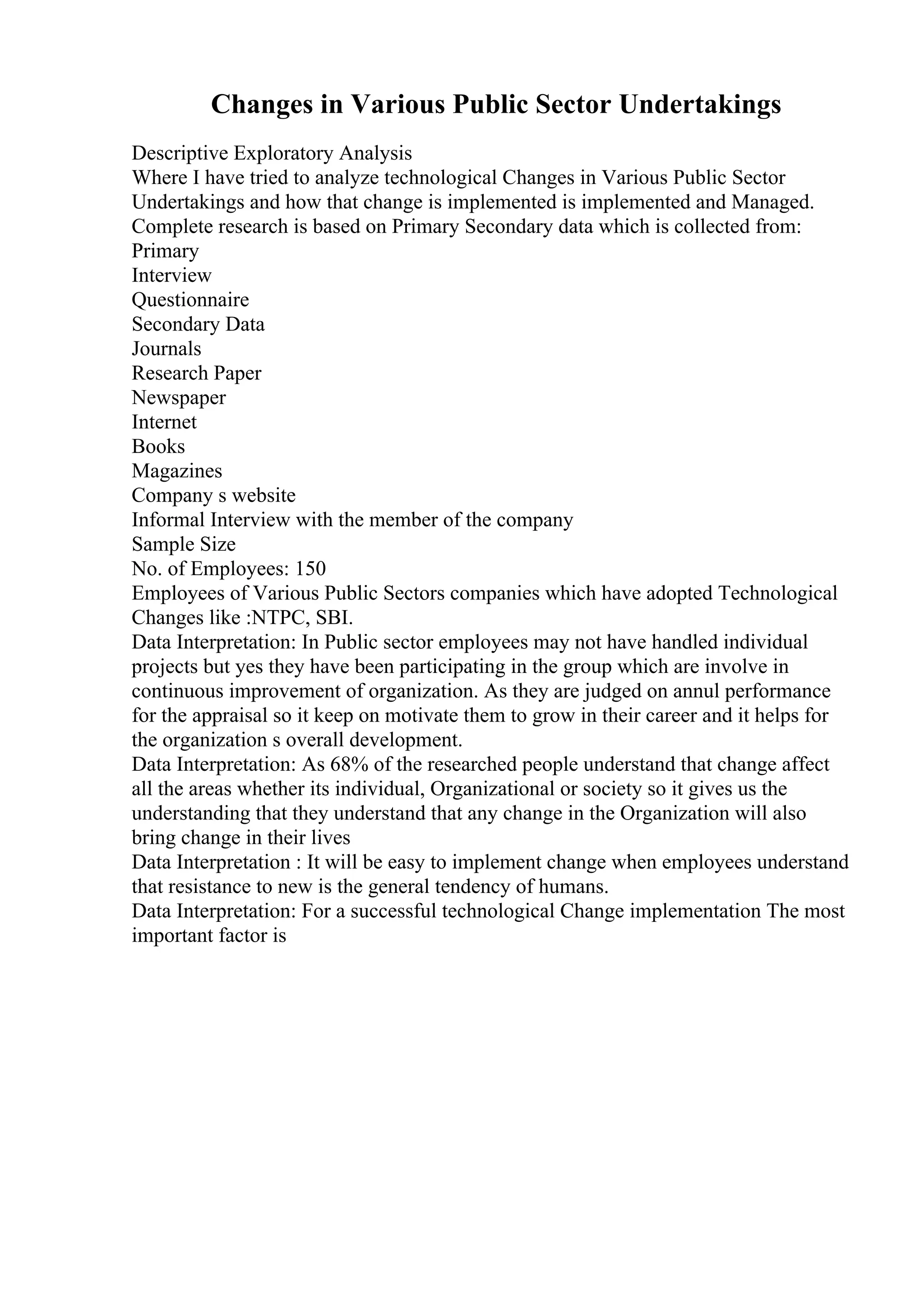 Changes in Various Public Sector Undertakings
Descriptive Exploratory Analysis
Where I have tried to analyze technological Changes in Various Public Sector
Undertakings and how that change is implemented is implemented and Managed.
Complete research is based on Primary Secondary data which is collected from:
Primary
Interview
Questionnaire
Secondary Data
Journals
Research Paper
Newspaper
Internet
Books
Magazines
Company s website
Informal Interview with the member of the company
Sample Size
No. of Employees: 150
Employees of Various Public Sectors companies which have adopted Technological
Changes like :NTPC, SBI.
Data Interpretation: In Public sector employees may not have handled individual
projects but yes they have been participating in the group which are involve in
continuous improvement of organization. As they are judged on annul performance
for the appraisal so it keep on motivate them to grow in their career and it helps for
the organization s overall development.
Data Interpretation: As 68% of the researched people understand that change affect
all the areas whether its individual, Organizational or society so it gives us the
understanding that they understand that any change in the Organization will also
bring change in their lives
Data Interpretation : It will be easy to implement change when employees understand
that resistance to new is the general tendency of humans.
Data Interpretation: For a successful technological Change implementation The most
important factor is
 