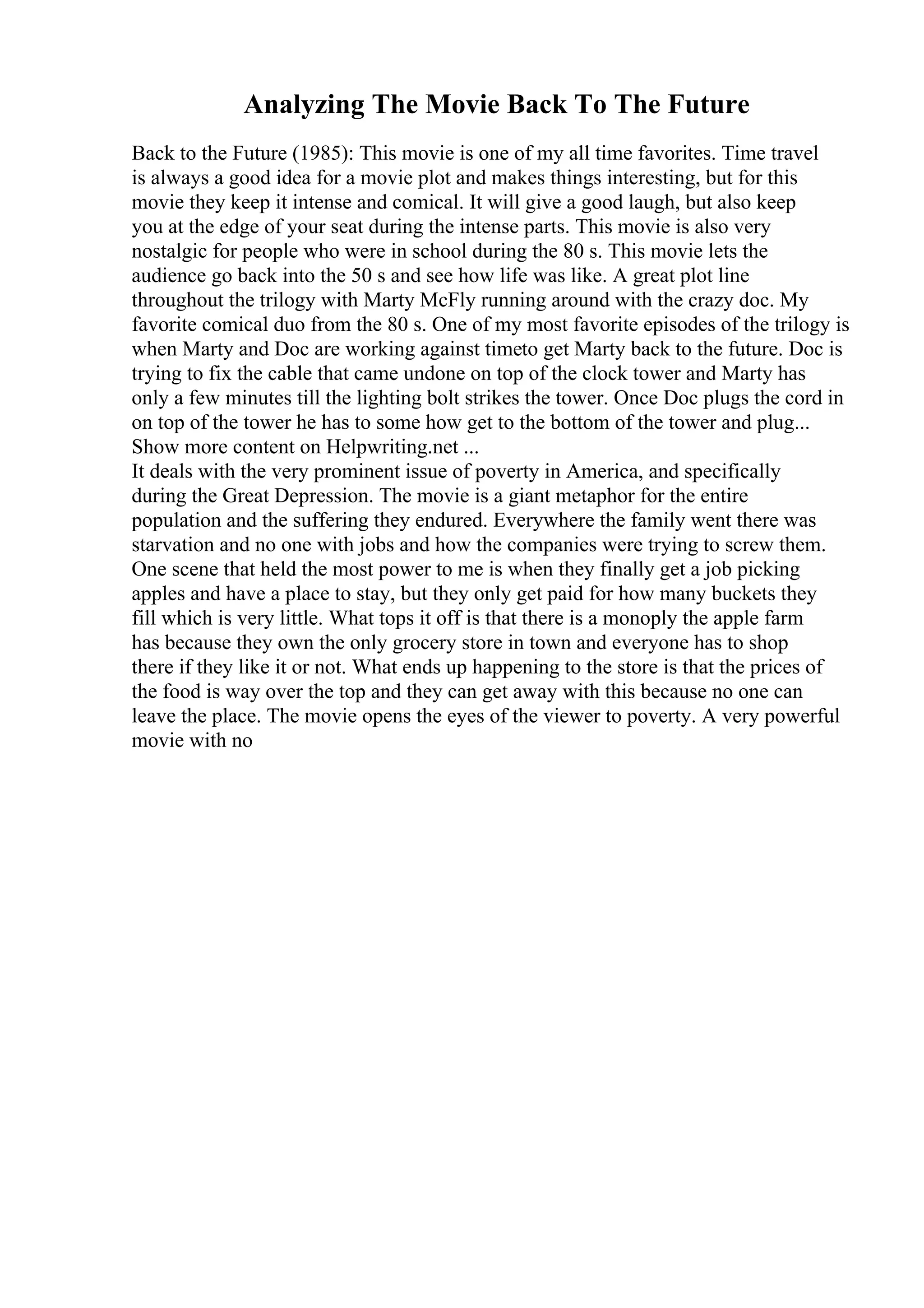 Analyzing The Movie Back To The Future
Back to the Future (1985): This movie is one of my all time favorites. Time travel
is always a good idea for a movie plot and makes things interesting, but for this
movie they keep it intense and comical. It will give a good laugh, but also keep
you at the edge of your seat during the intense parts. This movie is also very
nostalgic for people who were in school during the 80 s. This movie lets the
audience go back into the 50 s and see how life was like. A great plot line
throughout the trilogy with Marty McFly running around with the crazy doc. My
favorite comical duo from the 80 s. One of my most favorite episodes of the trilogy is
when Marty and Doc are working against timeto get Marty back to the future. Doc is
trying to fix the cable that came undone on top of the clock tower and Marty has
only a few minutes till the lighting bolt strikes the tower. Once Doc plugs the cord in
on top of the tower he has to some how get to the bottom of the tower and plug...
Show more content on Helpwriting.net ...
It deals with the very prominent issue of poverty in America, and specifically
during the Great Depression. The movie is a giant metaphor for the entire
population and the suffering they endured. Everywhere the family went there was
starvation and no one with jobs and how the companies were trying to screw them.
One scene that held the most power to me is when they finally get a job picking
apples and have a place to stay, but they only get paid for how many buckets they
fill which is very little. What tops it off is that there is a monoply the apple farm
has because they own the only grocery store in town and everyone has to shop
there if they like it or not. What ends up happening to the store is that the prices of
the food is way over the top and they can get away with this because no one can
leave the place. The movie opens the eyes of the viewer to poverty. A very powerful
movie with no
 
