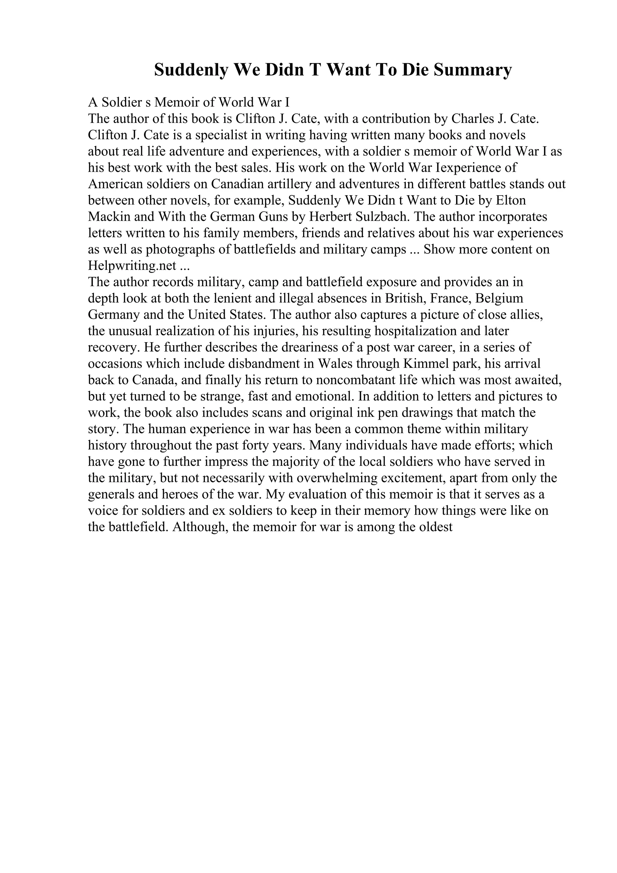 Suddenly We Didn T Want To Die Summary
A Soldier s Memoir of World War I
The author of this book is Clifton J. Cate, with a contribution by Charles J. Cate.
Clifton J. Cate is a specialist in writing having written many books and novels
about real life adventure and experiences, with a soldier s memoir of World War I as
his best work with the best sales. His work on the World War Iexperience of
American soldiers on Canadian artillery and adventures in different battles stands out
between other novels, for example, Suddenly We Didn t Want to Die by Elton
Mackin and With the German Guns by Herbert Sulzbach. The author incorporates
letters written to his family members, friends and relatives about his war experiences
as well as photographs of battlefields and military camps ... Show more content on
Helpwriting.net ...
The author records military, camp and battlefield exposure and provides an in
depth look at both the lenient and illegal absences in British, France, Belgium
Germany and the United States. The author also captures a picture of close allies,
the unusual realization of his injuries, his resulting hospitalization and later
recovery. He further describes the dreariness of a post war career, in a series of
occasions which include disbandment in Wales through Kimmel park, his arrival
back to Canada, and finally his return to noncombatant life which was most awaited,
but yet turned to be strange, fast and emotional. In addition to letters and pictures to
work, the book also includes scans and original ink pen drawings that match the
story. The human experience in war has been a common theme within military
history throughout the past forty years. Many individuals have made efforts; which
have gone to further impress the majority of the local soldiers who have served in
the military, but not necessarily with overwhelming excitement, apart from only the
generals and heroes of the war. My evaluation of this memoir is that it serves as a
voice for soldiers and ex soldiers to keep in their memory how things were like on
the battlefield. Although, the memoir for war is among the oldest
 
