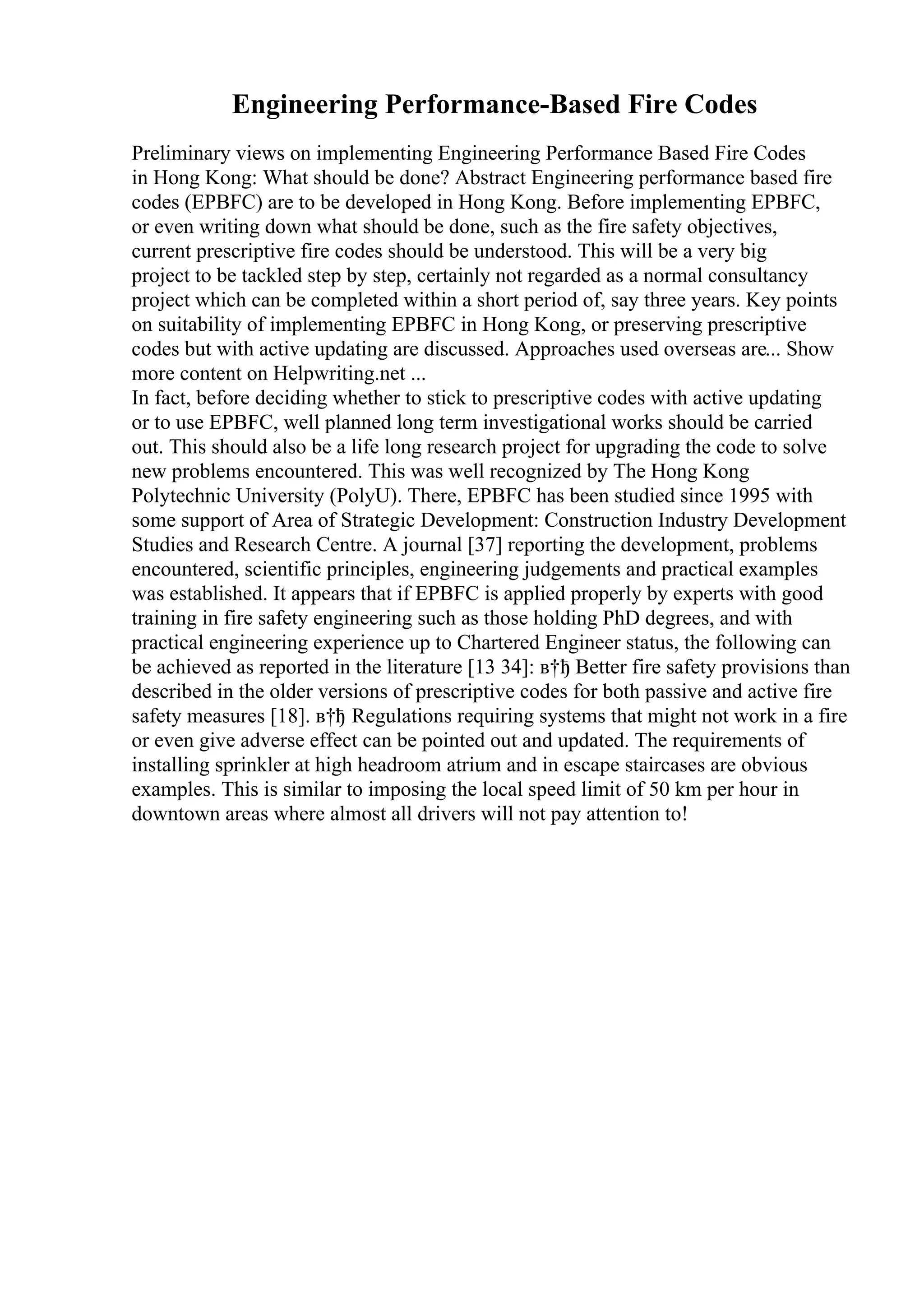 Engineering Performance-Based Fire Codes
Preliminary views on implementing Engineering Performance Based Fire Codes
in Hong Kong: What should be done? Abstract Engineering performance based fire
codes (EPBFC) are to be developed in Hong Kong. Before implementing EPBFC,
or even writing down what should be done, such as the fire safety objectives,
current prescriptive fire codes should be understood. This will be a very big
project to be tackled step by step, certainly not regarded as a normal consultancy
project which can be completed within a short period of, say three years. Key points
on suitability of implementing EPBFC in Hong Kong, or preserving prescriptive
codes but with active updating are discussed. Approaches used overseas are... Show
more content on Helpwriting.net ...
In fact, before deciding whether to stick to prescriptive codes with active updating
or to use EPBFC, well planned long term investigational works should be carried
out. This should also be a life long research project for upgrading the code to solve
new problems encountered. This was well recognized by The Hong Kong
Polytechnic University (PolyU). There, EPBFC has been studied since 1995 with
some support of Area of Strategic Development: Construction Industry Development
Studies and Research Centre. A journal [37] reporting the development, problems
encountered, scientific principles, engineering judgements and practical examples
was established. It appears that if EPBFC is applied properly by experts with good
training in fire safety engineering such as those holding PhD degrees, and with
practical engineering experience up to Chartered Engineer status, the following can
be achieved as reported in the literature [13 34]: в†ђ Better fire safety provisions than
described in the older versions of prescriptive codes for both passive and active fire
safety measures [18]. в†ђ Regulations requiring systems that might not work in a fire
or even give adverse effect can be pointed out and updated. The requirements of
installing sprinkler at high headroom atrium and in escape staircases are obvious
examples. This is similar to imposing the local speed limit of 50 km per hour in
downtown areas where almost all drivers will not pay attention to!
 