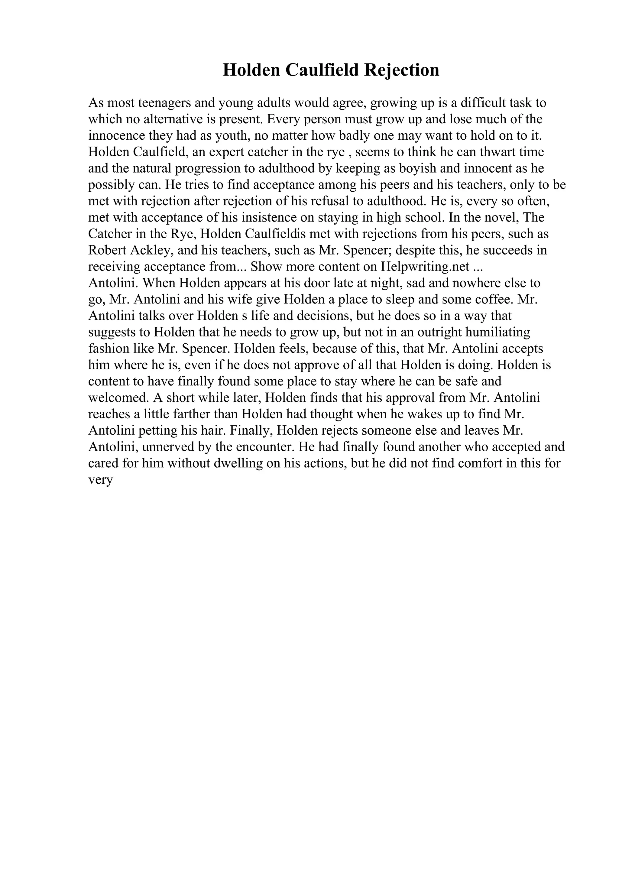Holden Caulfield Rejection
As most teenagers and young adults would agree, growing up is a difficult task to
which no alternative is present. Every person must grow up and lose much of the
innocence they had as youth, no matter how badly one may want to hold on to it.
Holden Caulfield, an expert catcher in the rye , seems to think he can thwart time
and the natural progression to adulthood by keeping as boyish and innocent as he
possibly can. He tries to find acceptance among his peers and his teachers, only to be
met with rejection after rejection of his refusal to adulthood. He is, every so often,
met with acceptance of his insistence on staying in high school. In the novel, The
Catcher in the Rye, Holden Caulfieldis met with rejections from his peers, such as
Robert Ackley, and his teachers, such as Mr. Spencer; despite this, he succeeds in
receiving acceptance from... Show more content on Helpwriting.net ...
Antolini. When Holden appears at his door late at night, sad and nowhere else to
go, Mr. Antolini and his wife give Holden a place to sleep and some coffee. Mr.
Antolini talks over Holden s life and decisions, but he does so in a way that
suggests to Holden that he needs to grow up, but not in an outright humiliating
fashion like Mr. Spencer. Holden feels, because of this, that Mr. Antolini accepts
him where he is, even if he does not approve of all that Holden is doing. Holden is
content to have finally found some place to stay where he can be safe and
welcomed. A short while later, Holden finds that his approval from Mr. Antolini
reaches a little farther than Holden had thought when he wakes up to find Mr.
Antolini petting his hair. Finally, Holden rejects someone else and leaves Mr.
Antolini, unnerved by the encounter. He had finally found another who accepted and
cared for him without dwelling on his actions, but he did not find comfort in this for
very
 