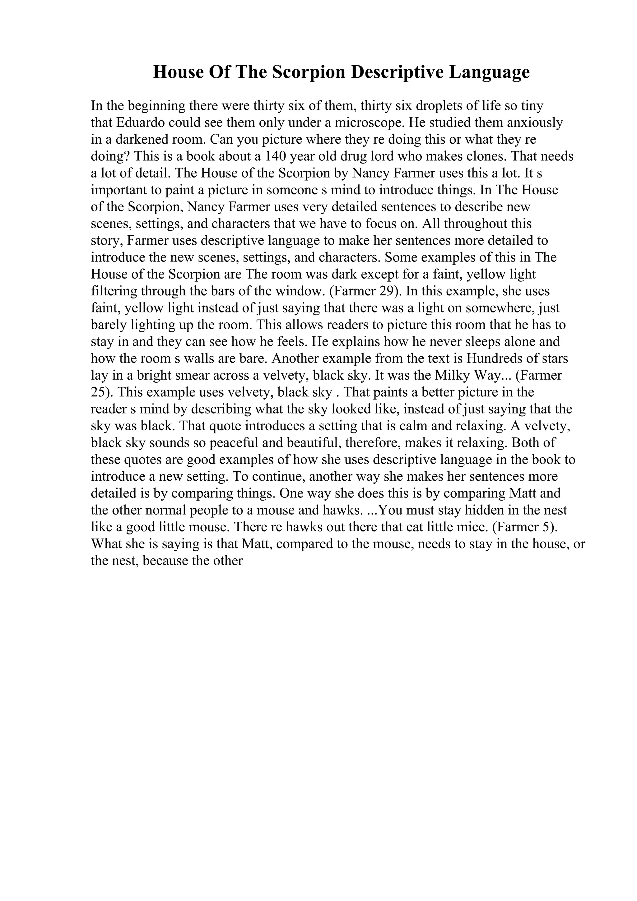 House Of The Scorpion Descriptive Language
In the beginning there were thirty six of them, thirty six droplets of life so tiny
that Eduardo could see them only under a microscope. He studied them anxiously
in a darkened room. Can you picture where they re doing this or what they re
doing? This is a book about a 140 year old drug lord who makes clones. That needs
a lot of detail. The House of the Scorpion by Nancy Farmer uses this a lot. It s
important to paint a picture in someone s mind to introduce things. In The House
of the Scorpion, Nancy Farmer uses very detailed sentences to describe new
scenes, settings, and characters that we have to focus on. All throughout this
story, Farmer uses descriptive language to make her sentences more detailed to
introduce the new scenes, settings, and characters. Some examples of this in The
House of the Scorpion are The room was dark except for a faint, yellow light
filtering through the bars of the window. (Farmer 29). In this example, she uses
faint, yellow light instead of just saying that there was a light on somewhere, just
barely lighting up the room. This allows readers to picture this room that he has to
stay in and they can see how he feels. He explains how he never sleeps alone and
how the room s walls are bare. Another example from the text is Hundreds of stars
lay in a bright smear across a velvety, black sky. It was the Milky Way... (Farmer
25). This example uses velvety, black sky . That paints a better picture in the
reader s mind by describing what the sky looked like, instead of just saying that the
sky was black. That quote introduces a setting that is calm and relaxing. A velvety,
black sky sounds so peaceful and beautiful, therefore, makes it relaxing. Both of
these quotes are good examples of how she uses descriptive language in the book to
introduce a new setting. To continue, another way she makes her sentences more
detailed is by comparing things. One way she does this is by comparing Matt and
the other normal people to a mouse and hawks. ...You must stay hidden in the nest
like a good little mouse. There re hawks out there that eat little mice. (Farmer 5).
What she is saying is that Matt, compared to the mouse, needs to stay in the house, or
the nest, because the other
 