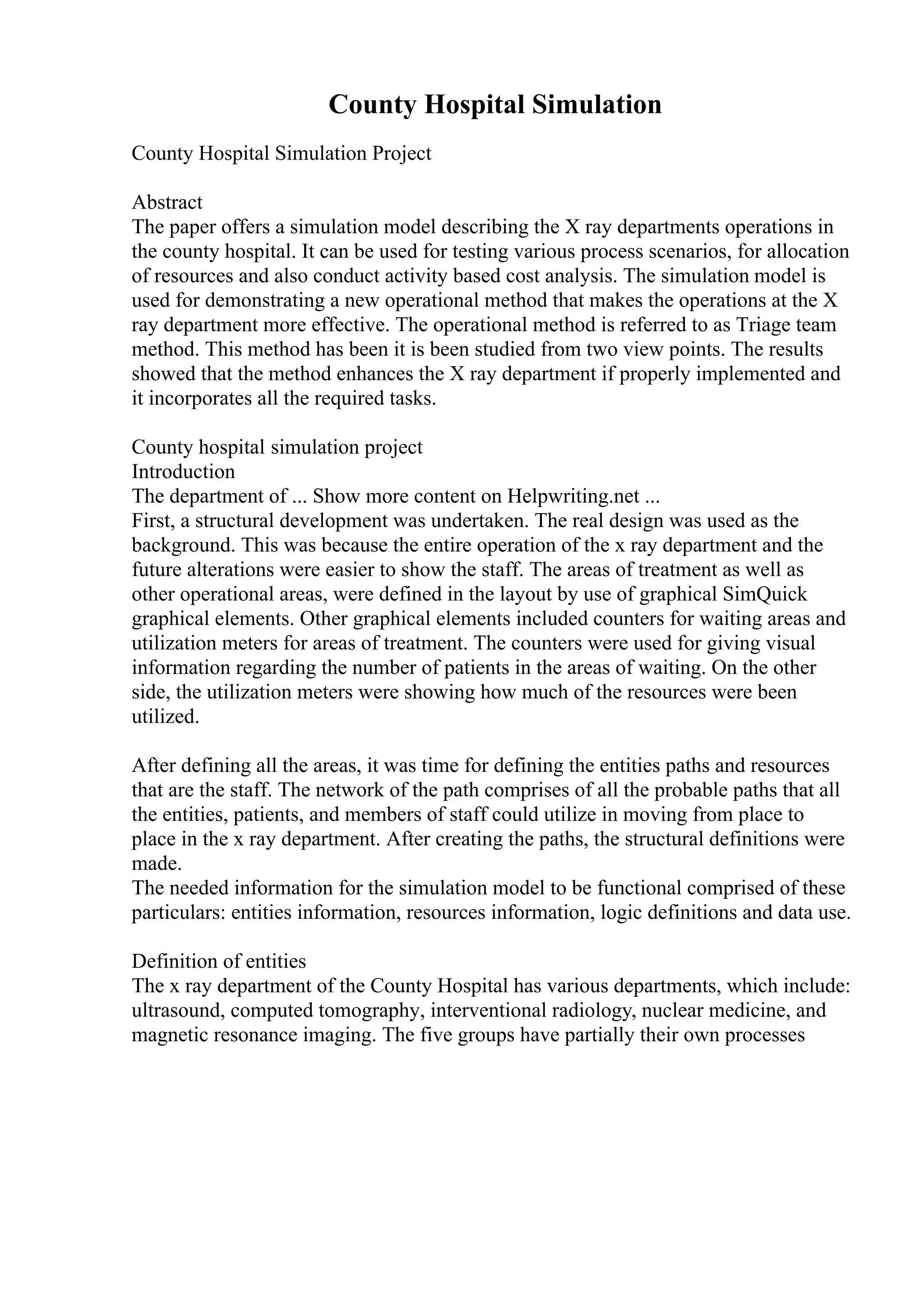 County Hospital Simulation
County Hospital Simulation Project
Abstract
The paper offers a simulation model describing the X ray departments operations in
the county hospital. It can be used for testing various process scenarios, for allocation
of resources and also conduct activity based cost analysis. The simulation model is
used for demonstrating a new operational method that makes the operations at the X
ray department more effective. The operational method is referred to as Triage team
method. This method has been it is been studied from two view points. The results
showed that the method enhances the X ray department if properly implemented and
it incorporates all the required tasks.
County hospital simulation project
Introduction
The department of ... Show more content on Helpwriting.net ...
First, a structural development was undertaken. The real design was used as the
background. This was because the entire operation of the x ray department and the
future alterations were easier to show the staff. The areas of treatment as well as
other operational areas, were defined in the layout by use of graphical SimQuick
graphical elements. Other graphical elements included counters for waiting areas and
utilization meters for areas of treatment. The counters were used for giving visual
information regarding the number of patients in the areas of waiting. On the other
side, the utilization meters were showing how much of the resources were been
utilized.
After defining all the areas, it was time for defining the entities paths and resources
that are the staff. The network of the path comprises of all the probable paths that all
the entities, patients, and members of staff could utilize in moving from place to
place in the x ray department. After creating the paths, the structural definitions were
made.
The needed information for the simulation model to be functional comprised of these
particulars: entities information, resources information, logic definitions and data use.
Definition of entities
The x ray department of the County Hospital has various departments, which include:
ultrasound, computed tomography, interventional radiology, nuclear medicine, and
magnetic resonance imaging. The five groups have partially their own processes
 