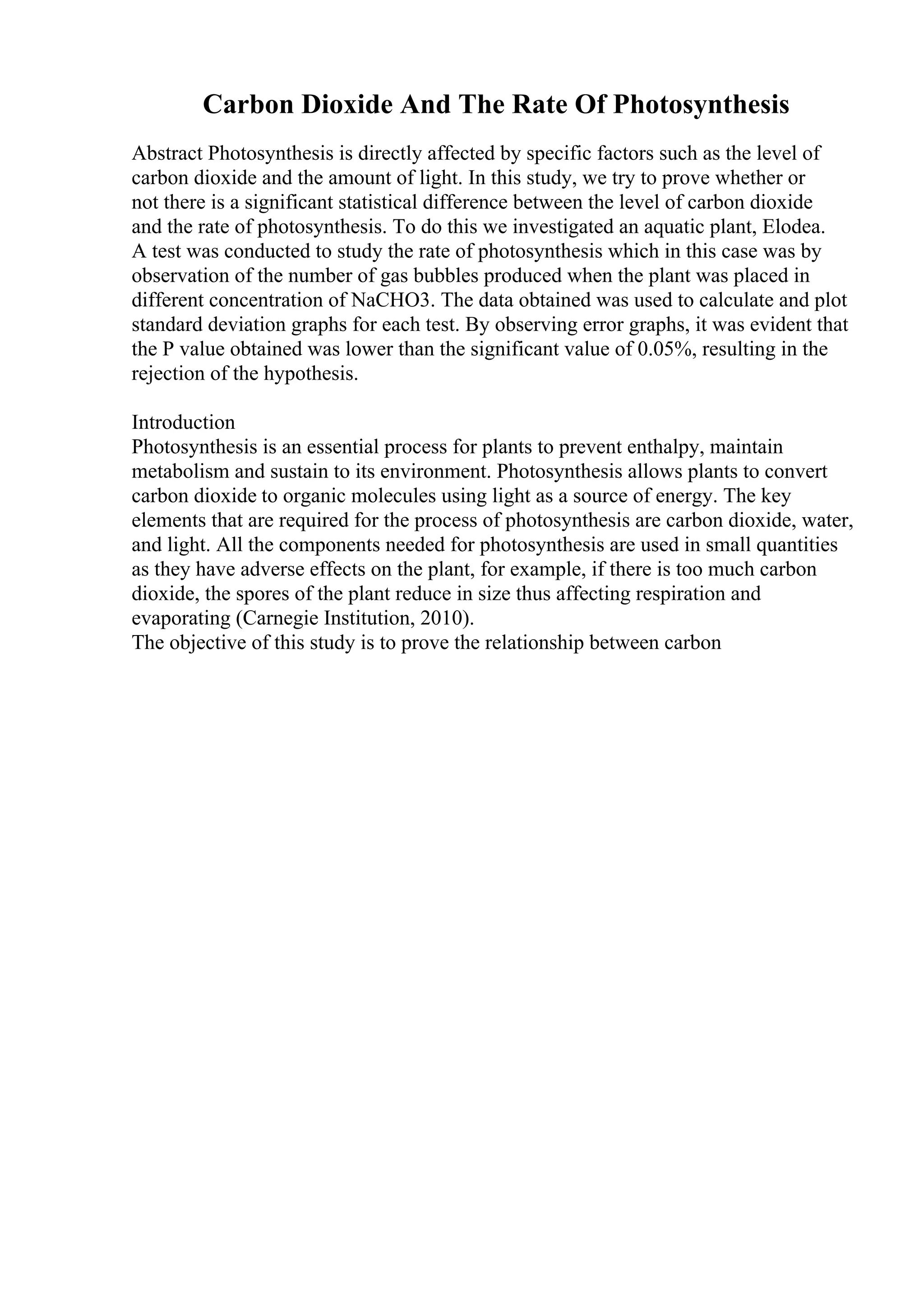 Carbon Dioxide And The Rate Of Photosynthesis
Abstract Photosynthesis is directly affected by specific factors such as the level of
carbon dioxide and the amount of light. In this study, we try to prove whether or
not there is a significant statistical difference between the level of carbon dioxide
and the rate of photosynthesis. To do this we investigated an aquatic plant, Elodea.
A test was conducted to study the rate of photosynthesis which in this case was by
observation of the number of gas bubbles produced when the plant was placed in
different concentration of NaCHO3. The data obtained was used to calculate and plot
standard deviation graphs for each test. By observing error graphs, it was evident that
the P value obtained was lower than the significant value of 0.05%, resulting in the
rejection of the hypothesis.
Introduction
Photosynthesis is an essential process for plants to prevent enthalpy, maintain
metabolism and sustain to its environment. Photosynthesis allows plants to convert
carbon dioxide to organic molecules using light as a source of energy. The key
elements that are required for the process of photosynthesis are carbon dioxide, water,
and light. All the components needed for photosynthesis are used in small quantities
as they have adverse effects on the plant, for example, if there is too much carbon
dioxide, the spores of the plant reduce in size thus affecting respiration and
evaporating (Carnegie Institution, 2010).
The objective of this study is to prove the relationship between carbon
 