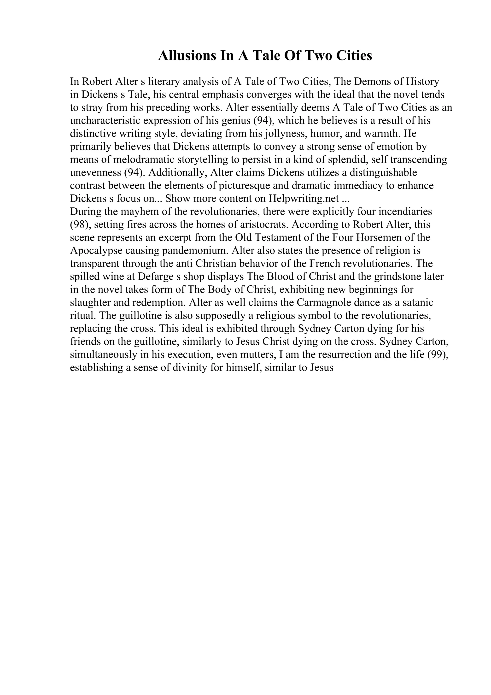 Allusions In A Tale Of Two Cities
In Robert Alter s literary analysis of A Tale of Two Cities, The Demons of History
in Dickens s Tale, his central emphasis converges with the ideal that the novel tends
to stray from his preceding works. Alter essentially deems A Tale of Two Cities as an
uncharacteristic expression of his genius (94), which he believes is a result of his
distinctive writing style, deviating from his jollyness, humor, and warmth. He
primarily believes that Dickens attempts to convey a strong sense of emotion by
means of melodramatic storytelling to persist in a kind of splendid, self transcending
unevenness (94). Additionally, Alter claims Dickens utilizes a distinguishable
contrast between the elements of picturesque and dramatic immediacy to enhance
Dickens s focus on... Show more content on Helpwriting.net ...
During the mayhem of the revolutionaries, there were explicitly four incendiaries
(98), setting fires across the homes of aristocrats. According to Robert Alter, this
scene represents an excerpt from the Old Testament of the Four Horsemen of the
Apocalypse causing pandemonium. Alter also states the presence of religion is
transparent through the anti Christian behavior of the French revolutionaries. The
spilled wine at Defarge s shop displays The Blood of Christ and the grindstone later
in the novel takes form of The Body of Christ, exhibiting new beginnings for
slaughter and redemption. Alter as well claims the Carmagnole dance as a satanic
ritual. The guillotine is also supposedly a religious symbol to the revolutionaries,
replacing the cross. This ideal is exhibited through Sydney Carton dying for his
friends on the guillotine, similarly to Jesus Christ dying on the cross. Sydney Carton,
simultaneously in his execution, even mutters, I am the resurrection and the life (99),
establishing a sense of divinity for himself, similar to Jesus
 