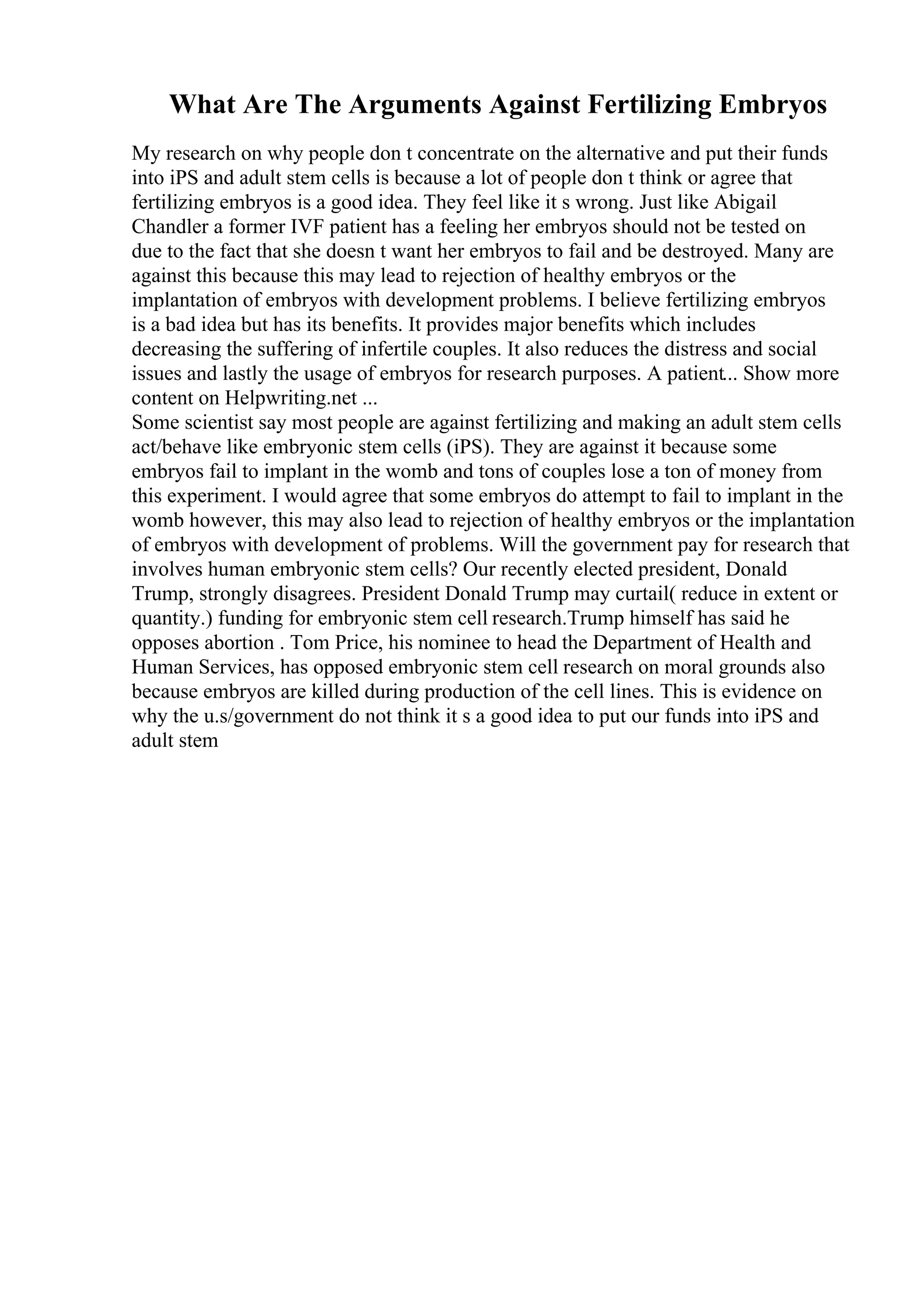 What Are The Arguments Against Fertilizing Embryos
My research on why people don t concentrate on the alternative and put their funds
into iPS and adult stem cells is because a lot of people don t think or agree that
fertilizing embryos is a good idea. They feel like it s wrong. Just like Abigail
Chandler a former IVF patient has a feeling her embryos should not be tested on
due to the fact that she doesn t want her embryos to fail and be destroyed. Many are
against this because this may lead to rejection of healthy embryos or the
implantation of embryos with development problems. I believe fertilizing embryos
is a bad idea but has its benefits. It provides major benefits which includes
decreasing the suffering of infertile couples. It also reduces the distress and social
issues and lastly the usage of embryos for research purposes. A patient... Show more
content on Helpwriting.net ...
Some scientist say most people are against fertilizing and making an adult stem cells
act/behave like embryonic stem cells (iPS). They are against it because some
embryos fail to implant in the womb and tons of couples lose a ton of money from
this experiment. I would agree that some embryos do attempt to fail to implant in the
womb however, this may also lead to rejection of healthy embryos or the implantation
of embryos with development of problems. Will the government pay for research that
involves human embryonic stem cells? Our recently elected president, Donald
Trump, strongly disagrees. President Donald Trump may curtail( reduce in extent or
quantity.) funding for embryonic stem cell research.Trump himself has said he
opposes abortion . Tom Price, his nominee to head the Department of Health and
Human Services, has opposed embryonic stem cell research on moral grounds also
because embryos are killed during production of the cell lines. This is evidence on
why the u.s/government do not think it s a good idea to put our funds into iPS and
adult stem
 