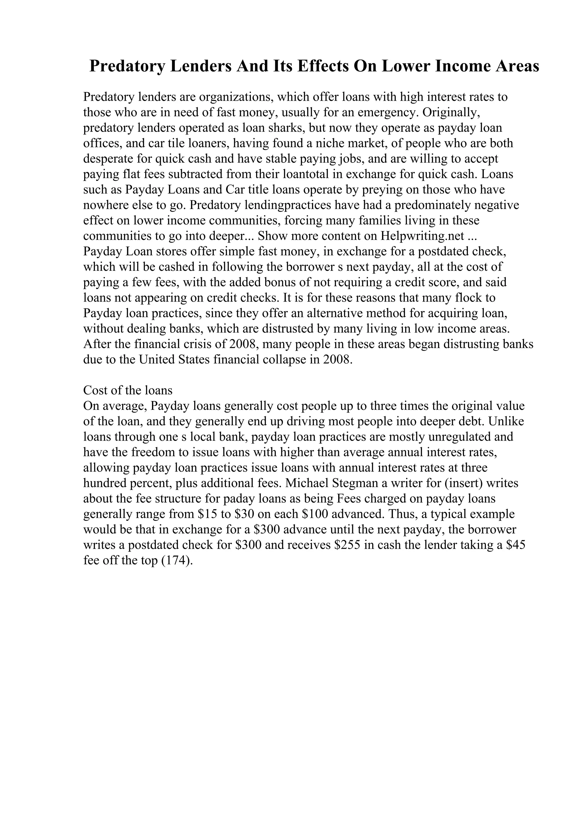 Predatory Lenders And Its Effects On Lower Income Areas
Predatory lenders are organizations, which offer loans with high interest rates to
those who are in need of fast money, usually for an emergency. Originally,
predatory lenders operated as loan sharks, but now they operate as payday loan
offices, and car tile loaners, having found a niche market, of people who are both
desperate for quick cash and have stable paying jobs, and are willing to accept
paying flat fees subtracted from their loantotal in exchange for quick cash. Loans
such as Payday Loans and Car title loans operate by preying on those who have
nowhere else to go. Predatory lendingpractices have had a predominately negative
effect on lower income communities, forcing many families living in these
communities to go into deeper... Show more content on Helpwriting.net ...
Payday Loan stores offer simple fast money, in exchange for a postdated check,
which will be cashed in following the borrower s next payday, all at the cost of
paying a few fees, with the added bonus of not requiring a credit score, and said
loans not appearing on credit checks. It is for these reasons that many flock to
Payday loan practices, since they offer an alternative method for acquiring loan,
without dealing banks, which are distrusted by many living in low income areas.
After the financial crisis of 2008, many people in these areas began distrusting banks
due to the United States financial collapse in 2008.
Cost of the loans
On average, Payday loans generally cost people up to three times the original value
of the loan, and they generally end up driving most people into deeper debt. Unlike
loans through one s local bank, payday loan practices are mostly unregulated and
have the freedom to issue loans with higher than average annual interest rates,
allowing payday loan practices issue loans with annual interest rates at three
hundred percent, plus additional fees. Michael Stegman a writer for (insert) writes
about the fee structure for paday loans as being Fees charged on payday loans
generally range from $15 to $30 on each $100 advanced. Thus, a typical example
would be that in exchange for a $300 advance until the next payday, the borrower
writes a postdated check for $300 and receives $255 in cash the lender taking a $45
fee off the top (174).
 