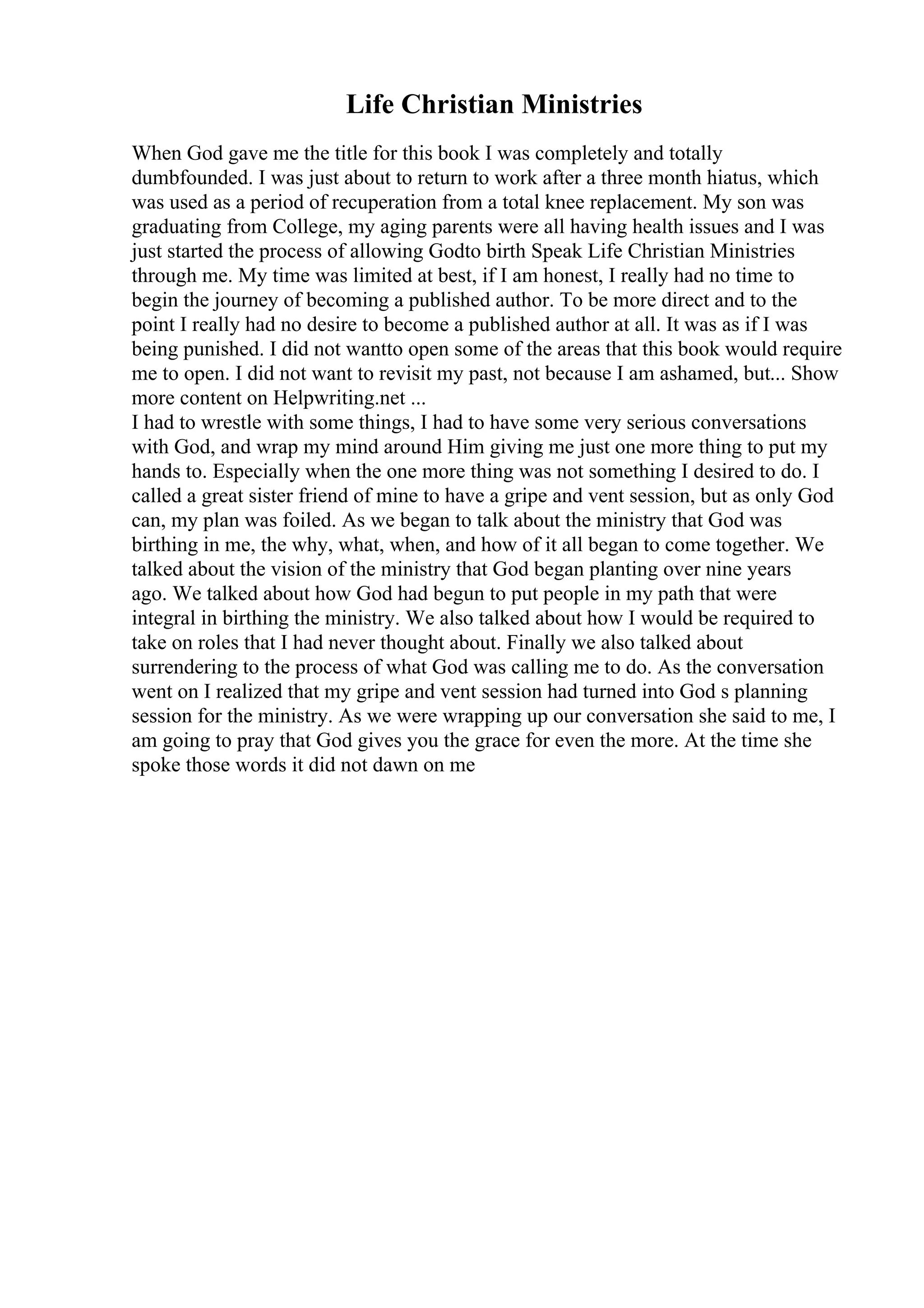 Life Christian Ministries
When God gave me the title for this book I was completely and totally
dumbfounded. I was just about to return to work after a three month hiatus, which
was used as a period of recuperation from a total knee replacement. My son was
graduating from College, my aging parents were all having health issues and I was
just started the process of allowing Godto birth Speak Life Christian Ministries
through me. My time was limited at best, if I am honest, I really had no time to
begin the journey of becoming a published author. To be more direct and to the
point I really had no desire to become a published author at all. It was as if I was
being punished. I did not wantto open some of the areas that this book would require
me to open. I did not want to revisit my past, not because I am ashamed, but... Show
more content on Helpwriting.net ...
I had to wrestle with some things, I had to have some very serious conversations
with God, and wrap my mind around Him giving me just one more thing to put my
hands to. Especially when the one more thing was not something I desired to do. I
called a great sister friend of mine to have a gripe and vent session, but as only God
can, my plan was foiled. As we began to talk about the ministry that God was
birthing in me, the why, what, when, and how of it all began to come together. We
talked about the vision of the ministry that God began planting over nine years
ago. We talked about how God had begun to put people in my path that were
integral in birthing the ministry. We also talked about how I would be required to
take on roles that I had never thought about. Finally we also talked about
surrendering to the process of what God was calling me to do. As the conversation
went on I realized that my gripe and vent session had turned into God s planning
session for the ministry. As we were wrapping up our conversation she said to me, I
am going to pray that God gives you the grace for even the more. At the time she
spoke those words it did not dawn on me
 