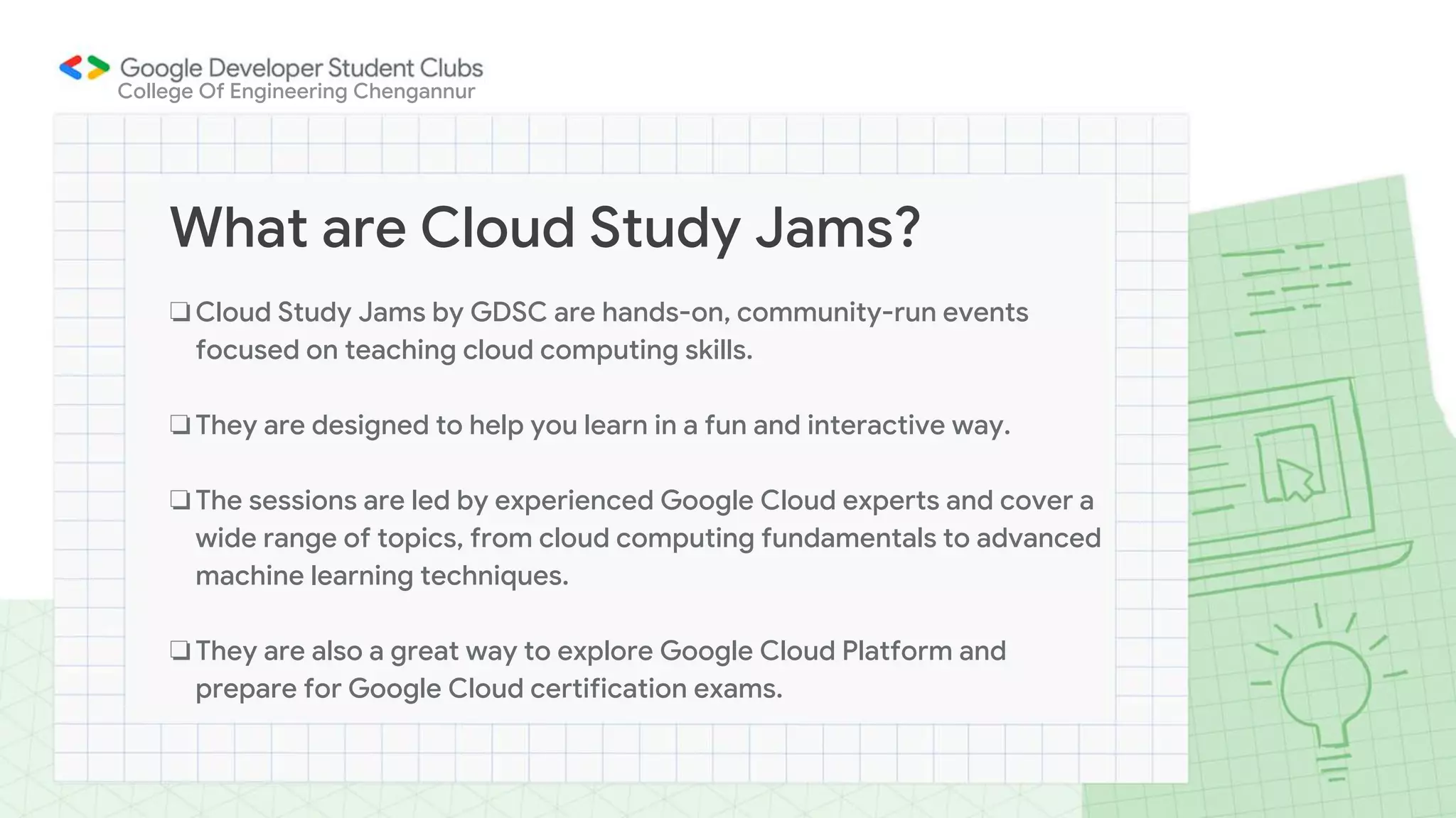 ❏Cloud Study Jams by GDSC are hands-on, community-run events
focused on teaching cloud computing skills.
❏They are designed to help you learn in a fun and interactive way.
❏The sessions are led by experienced Google Cloud experts and cover a
wide range of topics, from cloud computing fundamentals to advanced
machine learning techniques.
❏They are also a great way to explore Google Cloud Platform and
prepare for Google Cloud certification exams.
What are Cloud Study Jams?
College Of Engineering Chengannur
 