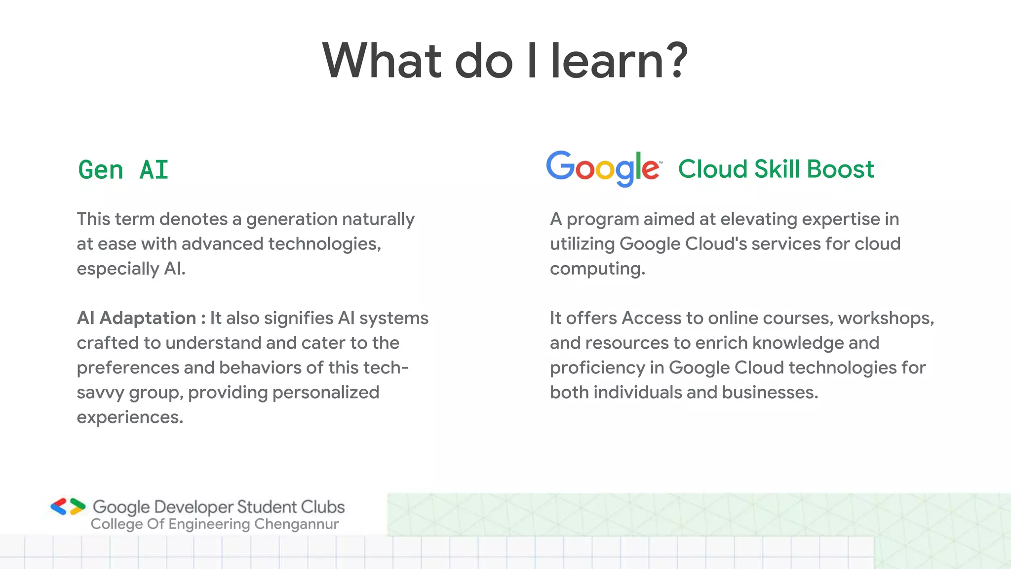 This term denotes a generation naturally
at ease with advanced technologies,
especially AI.
AI Adaptation : It also signifies AI systems
crafted to understand and cater to the
preferences and behaviors of this tech-
savvy group, providing personalized
experiences.
What do I learn?
Gen AI Cloud Skill Boost
A program aimed at elevating expertise in
utilizing Google Cloud's services for cloud
computing.
It offers Access to online courses, workshops,
and resources to enrich knowledge and
proficiency in Google Cloud technologies for
both individuals and businesses.
College Of Engineering Chengannur
 