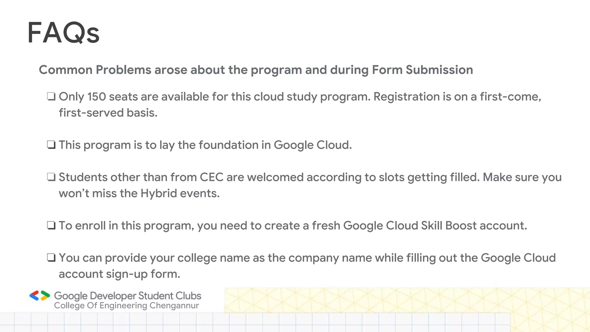 FAQs
❏ Only 150 seats are available for this cloud study program. Registration is on a first-come,
first-served basis.
❏ This program is to lay the foundation in Google Cloud.
❏ Students other than from CEC are welcomed according to slots getting filled. Make sure you
won’t miss the Hybrid events.
❏ To enroll in this program, you need to create a fresh Google Cloud Skill Boost account.
❏ You can provide your college name as the company name while filling out the Google Cloud
account sign-up form.
College Of Engineering Chengannur
Common Problems arose about the program and during Form Submission
 