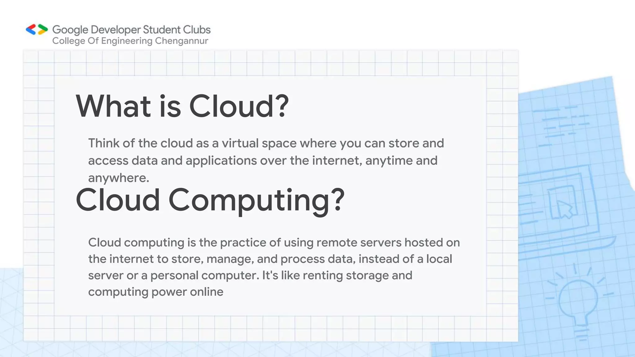 What is Cloud?
Think of the cloud as a virtual space where you can store and
access data and applications over the internet, anytime and
anywhere.
College Of Engineering Chengannur
Cloud Computing?
Cloud computing is the practice of using remote servers hosted on
the internet to store, manage, and process data, instead of a local
server or a personal computer. It's like renting storage and
computing power online
 