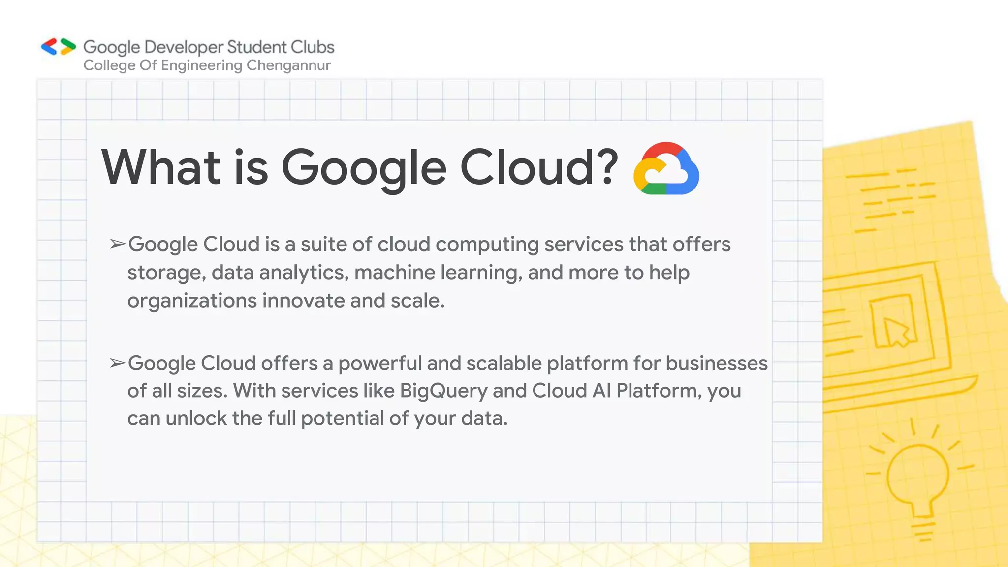 ➢Google Cloud is a suite of cloud computing services that offers
storage, data analytics, machine learning, and more to help
organizations innovate and scale.
➢Google Cloud offers a powerful and scalable platform for businesses
of all sizes. With services like BigQuery and Cloud AI Platform, you
can unlock the full potential of your data.
What is Google Cloud?
College Of Engineering Chengannur
 
