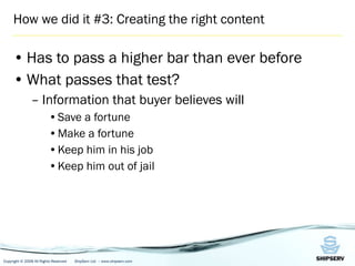 How we did it #3: Creating the right content Has to pass a higher bar than ever before What passes that test?  Information that buyer believes will Save a fortune Make a fortune Keep him in his job Keep him out of jail 