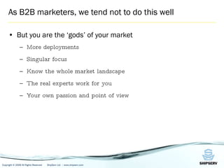 As B2B marketers, we tend not to do this well But you are the ‘gods’ of your market More deployments Singular focus Know the whole market landscape The real experts work for you Your own passion and point of view 