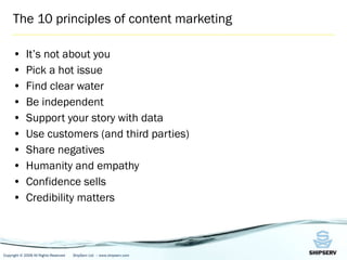 The 10 principles of content marketing It’s not about you Pick a hot issue Find clear water Be independent Support your st or y with data Use customers (and third parties) Share negatives Humanity and empathy Confidence sells Credibility matters 
