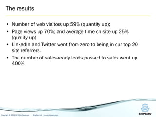 The results Number of web visitors up 59% (quantity up); Page views up 70%; and average time on site up 25% (quality up).  LinkedIn and Twitter went from zero to being in our top 20 site referrers.  The number of sales-ready leads passed to sales went up 400% 