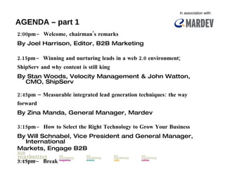 AGENDA – part 1 2:00pm  ̶  Welcome, chairman’s remarks By Joel Harrison, Editor, B2B Marketing 2.15pm  ̶  Winning and nurturing leads in a web 2.0 environment; ShipServ and why content is still king   By  Stan Woods, Velocity Management & John Watton, CMO, ShipServ 2:45pm –  Measurable integrated lead generation techniques: the way forward By  Zina Manda, General Manager, Mardev 3:15pm  ̶  How to Select the Right Technology to Grow Your Business   By  Will Schnabel, Vice President and General Manager, International Markets, Engage B2B 3.45pm  ̶  Break In association with: 