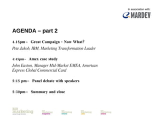 AGENDA – part 2 4.15pm  ̶  Great Campaign - Now What? Pete Jakob, IBM, Marketing Transformation Leader 4:45pm  ̶  Amex case study John Easton, Manager Mid-Market EMEA, American Express Clobal Commercial Card 5:15 pm  ̶  Panel debate with speakers 5:30pm  ̶  Summary and close In association with: 