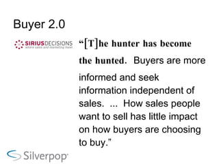 Buyer 2.0 “ [T]he hunter has become the hunted.  Buyers are more informed and seek information independent of sales.  ...  How sales people want to sell has little impact on how buyers are choosing to buy.” Source:   SiriusDecisions, “Marketing Needed for Sales 2.1” 
