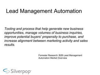 Lead Management Automation Tooling and process that help generate new business opportunities, manage volumes of business inquiries, improve potential buyers’ propensity to purchase, and increase alignment between marketing activity and sales results. Forrester Research: B2B Lead Management Automation Market Overview 
