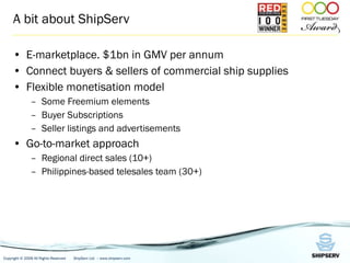 A bit about ShipServ E-marketplace. $1bn in GMV per annum Connect buyers & sellers of commercial ship supplies Flexible monetisation model Some Freemium elements Buyer Subscriptions Seller listings and advertisements Go-to-market approach Regional direct sales (10+) Philippines-based telesales team (30+) 